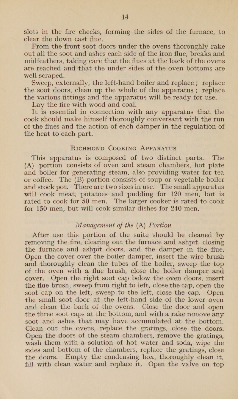 slots in the fire cheeks, forming the sides of the furnace, to clear the down cast flue. From the front soot doors under the ovens thoroughly rake out all the soot and ashes each side of the iron flue, breaks and midfeathers, taking care that the flues at the back of the ovens are reached and that the under sides of the oven bottoms are well scraped. Sweep, externally, the left-hand boiler and replace ; replace the soot doors, clean up the whole of the apparatus ; replace the various fittings and the apparatus will be ready for use. Lay the fire with wood and coal. It is essential in connection with any apparatus that the cook should make himself thoroughly conversant with the run of the flues and the action of each damper in the regulation of the heat to each part. RICHMOND COOKING APPARATUS This apparatus is composed of two distinct parts. The (A) portion consists of oven and steam chambers, hot plate and boiler for generating steam, also providing water for tea or coffee. The (B) portion consists of soup or vegetable boiler and stock pot. There are two sizes in use. The small apparatus will cook meat, potatoes and pudding for 120 men, but is rated to cook for 50 men. ‘The larger cooker is rated to cook for 150 men, but will cook similar dishes for 240 men. Management of the (A) Portion After use this portion of the suite should be cleaned by removing the fire, clearing out the furnace and ashpit, closing the furnace and ashpit doors, and the damper in the flue, Open the cover over the boiler damper, insert the wire brush and thoroughly clean the tubes of the boiler, sweep the top of the oven with a flue brush, close the boiler damper and cover, Open the right soot cap below the oven doors, insert the flue brush, sweep from right to left, close the cap, open the soot cap on the left, sweep to the left, close the cap. Open the small soot door at the left-hand side of the lower oven and clean the back of the ovens. Close the door and open the three soot caps at the bottom, and with a rake remove any soot and ashes that may have accumulated at the bottom. Clean out the ovens, replace the gratings, close the doors. Open the doors of the steam chambers, remove the gratings, wash them with a solution of hot water and soda, wipe the sides and bottom of the chambers, replace the gratings, close the doors. Empty the condensing box, thoroughly clean. it, fill with clean water and replace it. Open the valve on top