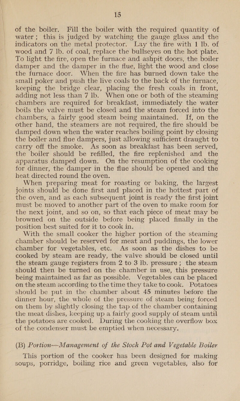 of the boiler. Fill the boiler with the required quantity of water; this is judged by watching the gauge glass and the indicators on the metal protector. Lay the fire with 1 lb. of wood and 7 lb. of coal, replace the bullseyes on the hot plate. To light the fire, open the furnace and ashpit doors, the boiler damper and the damper in the flue, light the wood and close the furnace door. When the fire has burned down take the small poker and push the live coals to the back of the furnace, keeping the bridge clear, placing the fresh coals in front, adding not less than 7 lb. When one or both of the steaming chambers are required for breakfast, immediately the water boils the valve must be closed and the steam forced into the chambers, a fairly good steam being maintained. If, on the other hand, the steamers are not required, the fire should be damped down when the water reaches boiling point by closing the boiler and flue dampers, just allowing sufficient draught to carry off the smoke. As soon as breakfast has been served, the boiler should be refilled, the fire replenished and the apparatus damped down. On the resumption of the cooking for dinner, the damper in the flue should be opened and the heat directed round the oven. When preparing meat for roasting or baking, the largest joints should be done first and placed in the hottest part of the oven, and as each subsequent joint is ready the first joint must be moved to another part of the oven to make room for the next joint, and so on, so that each piece of meat may be browned on the outside before being placed finally in the position best suited for it to cook in. With the small cooker the higher portion of the steaming chamber should be reserved for meat and puddings, the lower chamber for vegetables, etc. As soon as the dishes to be cooked by steam are ready, the valve should be closed until the steam gauge registers from 2 to 3 lb. pressure; the steam should then be turned on the chamber in use, this pressure being maintained as far as possible. Vegetables can be placed on the steam according to the time they take to cook. Potatoes should be put in the chamber about 45 minutes before the dinner hour, the whole of the pressure of steam being forced on them by slightly closing the tap of the chamber containing the meat dishes, keeping up a fairly good supply of steam until the potatoes are cooked. During the cooking the overflow box of the condenser must be emptied when necessary. (B) Portion—Management of the Stock Pot and Vegetable Boiler This portion of the cooker has been designed for making. soups, porridge, boiling rice and green vegetables, also for