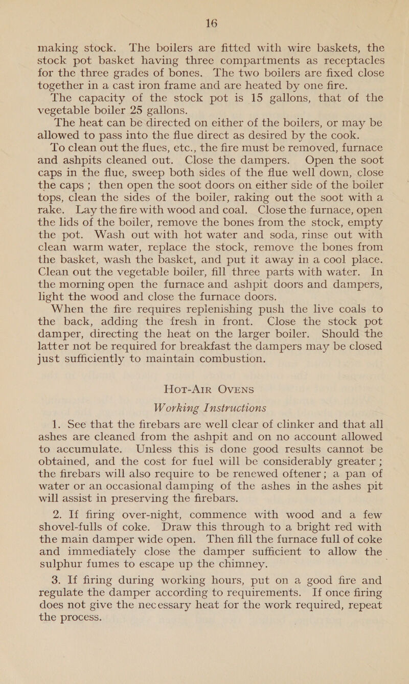 making stock. The boilers are fitted with wire baskets, the stock pot basket having three compartments as receptacles for the three grades of bones. The two boilers are fixed close together in a cast iron frame and are heated by one fire. The capacity of the stock pot is 15 gallons, that of the vegetable boiler 25 gallons. The heat can be directed on either of the boilers, or may be allowed to pass into the flue direct as desired by the cook. To clean out the flues, etc., the fire must be removed, furnace and ashpits cleaned out. Close the dampers. Open the soot caps in the flue, sweep both sides of the flue well down, close the caps ; then open the soot doors on either side of the boiler tops, clean the sides of the boiler, raking out the soot with a rake. Lay the fire with wood and coal. Close the furnace, open the lids of the boiler, remove the bones from the stock, empty the pot. Wash out with hot water and soda, rinse out with clean warm water, replace the stock, remove the bones from the basket, wash the basket, and put it away in a cool place. Clean out the vegetable boiler, fill three parts with water. In the morning open the furnace and ashpit doors and dampers, light the wood and close the furnace doors. When the fire requires replenishing push the live coals to the back, adding the fresh in front. Close the stock pot damper, directing the heat on the larger boiler. Should the latter not be required for breakfast the dampers may be closed just sufficiently to maintain combustion. Hot-AIR OVENS Working Instructions 1. See that the firebars are well clear of clinker and that all ashes are cleaned from the ashpit and on no account allowed to accumulate. Unless this is done good results cannot be obtained, and the cost for fuel will be considerably greater ; the firebars will also require to be renewed oftener; a pan of water or an occasional damping of the ashes in the ashes pit will assist in preserving the firebars. 2. If firing over-night, commence with wood and a few shovel-fulls of coke. Draw this through to a bright red with the main damper wide open. Then fill the furnace full of coke and immediately close the damper sufficient to allow the sulphur fumes to escape up the chimney. . 3. If firing during working hours, put on a good fire and regulate the damper according to requirements. If once firing does not give the necessary heat for the work required, repeat the process.