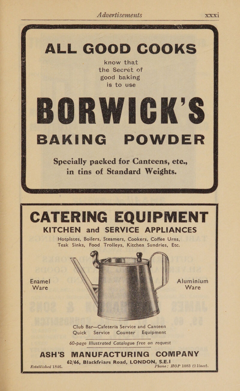  ALL GOOD COOKS BORWICK’S BAKING POWDER Specially packed for Canteens, ete., in tins of Standard Weights.   CATERING EQUIPMENT KITCHEN and SERVICE APPLIANCES Hotplates, Boilers, Steamers, Cookers, Coffee Urns, Teak Sinks, Food Trolleys, Kitchen Sundries, Etc.      Aluminium Ware  60-page Illustrated Catalogue free on request ASH’S MANUFACTURING COMPANY 62/66, Blackfriars Road, LONDON, S.E.| Established 1846. Phone: HOP 1083 (2 lines). 