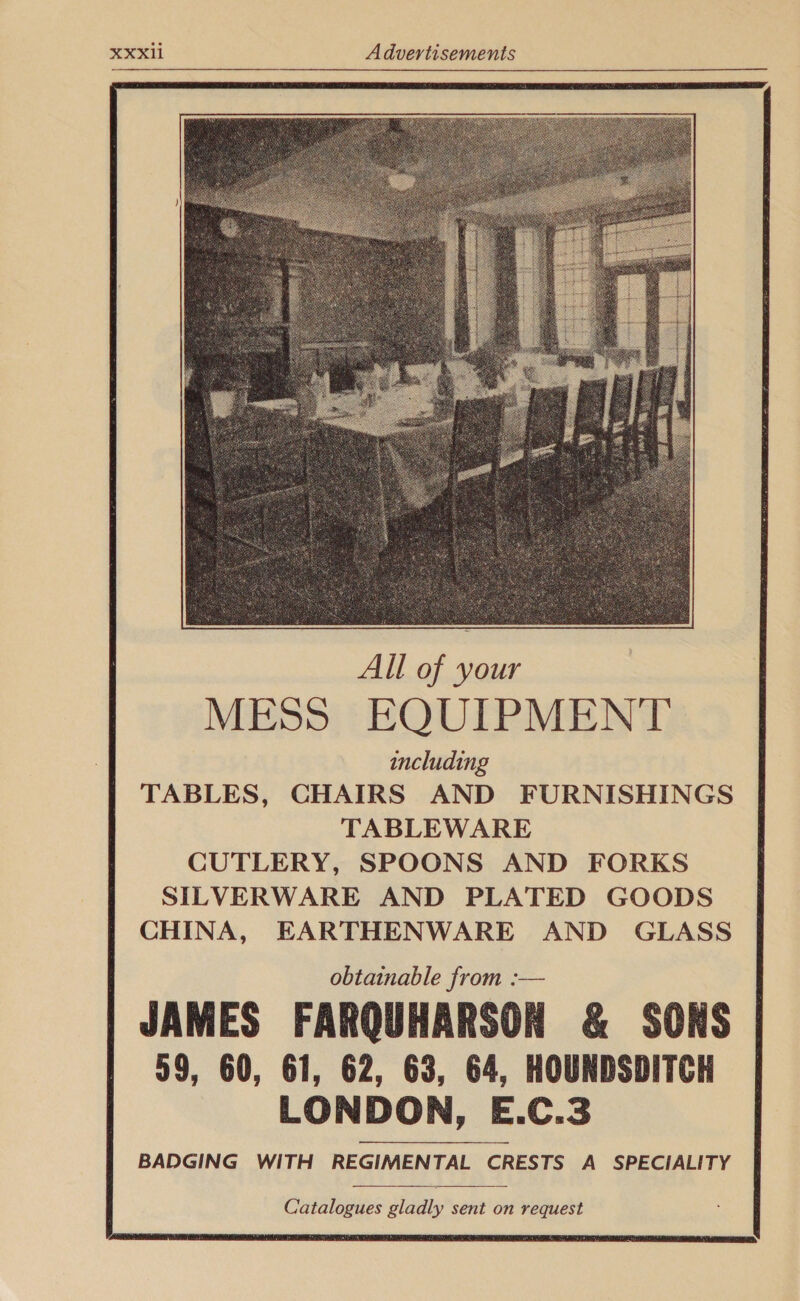              All of your MESS EQUIPMENT including TABLES, CHAIRS AND FURNISHINGS TABLEWARE CUTLERY, SPOONS AND FORKS SILVERWARE AND PLATED GOODS CHINA, EARTHENWARE AND GLASS obtainable from :— JAMES FARQUHARSON &amp; SONS 59, 60, 61, 62, 63, 64, HOUNDSDITCH LONDON, E.C.3 BADGING WITH REGIMENTAL CRESTS A SPECIALITY    Catalogues gladly sent on request 