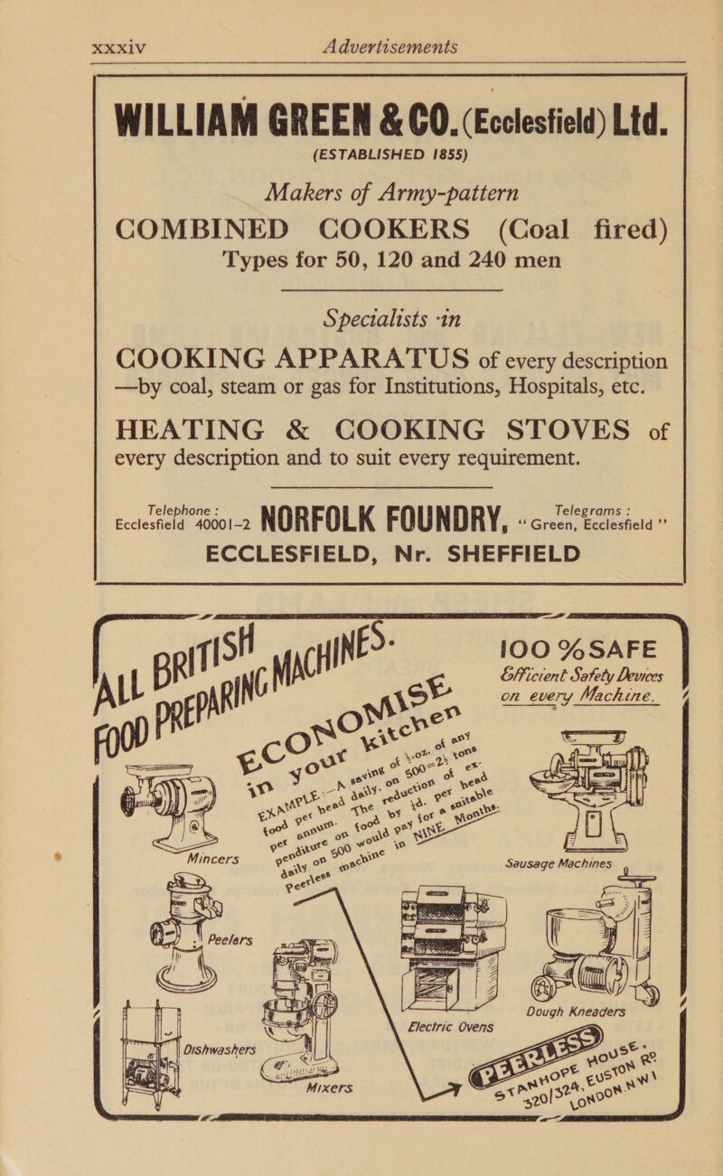 WILLIAM GREEN &amp; CO. (Ecclestield) Ltd. (ESTABLISHED 1855) Makers of Army-pattern COMBINED COOKERS (Coal fired) Types for 50, 120 and 240 men Specialists -in COOKING APPARATUS of every description —by coal, steam or gas for Institutions, Hospitals, etc. HEATING &amp; COOKING STOVES of every description and to suit every requirement. Eccleshaln sod NORFOLK FOUNDRY, Grech babcdhela ae ECCLESFIELD, Nr. SHEFFIELD : 100 %SAFE ok Efficient Safety Devices on every Machine. %      Dough Kneaders Pim Es ee (( { : a4 ; Lo= S Electric Ovens € ors, ee ort era \ ne ae at A, ce! 9°70 shor ae 