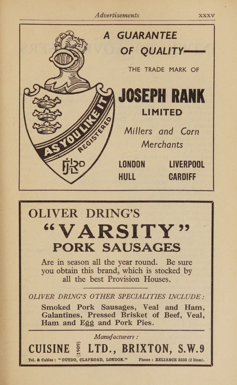       A GUARANTEE OF QUALITY— THE TRADE MARK OF JOSEPH RANK LIMITED Millers and Corn Merchants LONDON LIVERPOOL HULL CARDIFF          OLIVER DRING’S “VARSITY ” PORK SAUSAGES Are in season all the year round. Be sure you obtain this brand, which is stocked by all the best Provision Houses. OLIVER DRING’S OTHER SPECIALITIES INCLUDE : Smoked Pork Sausages, Veal and Ham, Galantines, Pressed Brisket of Beef, Veal, Ham and Eg¢ and Pork Pies. Manufacturers : CUISINE 2 LTD., BRIXTON, S.W.9 Tel. &amp; Cables: “OUTDO, CLAPROAD, LONDON.”’ Phone ; RELIANCE 3338 (2 lines).    