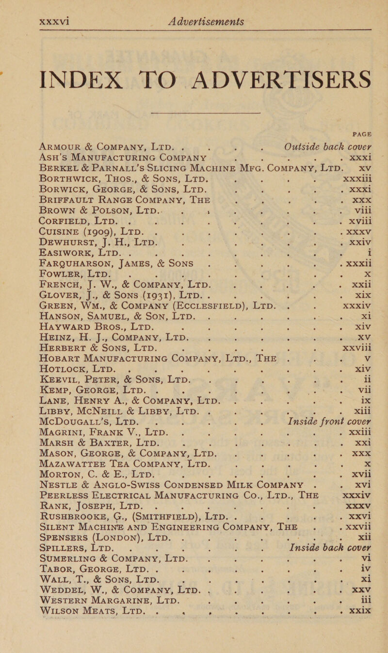  INDEX TO ADVERTISERS PAGE ARMOUR &amp; COMPANY, LTD. . : ; ; Outside back cover ASsH’S MANUFACTURING COMPANY : ee ei BERKEL &amp; PARNALL’S SLICING MACHINE Mrc. Company, 170.) 3. BorTHWICK, THOS., &amp; Sons, LTD. : : ; F XXX1li BoRWICK, GEORGE, &amp; SONS, LTD. : : ; : 7 ee BRIFFAULT RANGE COMPANY, THE ‘ : : : i Ss Brown &amp; Potson, LTD.. ; : ; ‘ : : . Vill CoRFIELD, LTD. . ‘ ; 2 : ; : : . XVill CUISINE (1909), Ltp. . : ’ : ‘ : : XExV Dewuourst, J. H., Ltp. : ; ; ; : : . XXiv EASIWORK, LTD. . , : ; j ; i FARQUHARSON, JAMES, &amp; SONS. : : : , . XXX FOWLER, LTD. , ; é p ; % x FRENCH, J. W., &amp; Company, Lr. B ‘ ; : &lt;. XXe GLOVER, J., &amp; Sons (1931), Lrp. . : : 1 : . &lt;i GREEN, Wm., &amp; COMPANY (ECCLESFIELD), Ltp. . : XXXiV HANSON, SAMUEL, &amp; Son, LTD. . : : : : 3 Bl HAYWARD Bros., LTp. ‘ ; 3 i : . iw HEInz, H. J., Company, LTD. : : ‘ : : oe HERBERT &amp; Sons, Ltp. ; : F XXVII1 HoBART MANUFACTURING Company, Ltp., THE : 5 d Vv Horioce, Erp. — : : ; ; : ; .. xiv KEEVIL, PETER, &amp; Sons, Lr. ; : ‘ : : » li KEMP, GEORGE, LTD. . ‘ 3 : &gt; ae Loe LANE, Henry A., &amp; COMPANY, Lt. : : : : : ix Lipsy, McNEILL &amp; LIBBY LT: « i .) ae McDouGatv’s, Ltp. . : : , ; Inside front cover MAGRINI, FRANK V., LTD. . ; ‘ 4 ; : o Xx MARSH &amp; BAXTER, Lt. ; ‘ : ‘ : ee Mason, GEORGE, &amp; COMPANY, Lrp. . : ' ‘ ee MAZAWATTEE TEA CoMPANY, LTD. ‘ ; ‘ 2 ; x Morton, C. &amp; E., Ltp. : : . Xvii NESTLE &amp; ANGLO- SwIss CoNDENSED MILK ComPaNy ‘. ~. KV PEERLESS ELECTRICAL MANUFACTURING Co., Ltp., THE XXXIV RANK, JOSEPH, LTp. . : : : ; 3 XXXV RUSHBROOKE, G., (SMITHFIELD), Lrp. . 2 P . XXvi SILENT MACHINE AND ENGINEERING COMPANY, THE é . XXVIi SPENSERS (LONDON), LTD. . “ ; : : ote Jee SPILLERS, LTD. . : : 5 ¥ nei back cover SUMERLING &amp; Company, Lr. 5 ; ; ; : : vi TABOR, GEORGE, LTD. . 3 ; ; : ‘ ; : iv WALL, T., &amp; Sons, LTD. v ' A &gt; ‘ Z . xi WEDDEL, W., &amp; CoMPANY, LTD. . : : , ; é- EEG WESTERN MARGARINE, LTD. : , , : , : iii WILson Meats, LTD. . ‘ ; : ; ‘ a . “exis