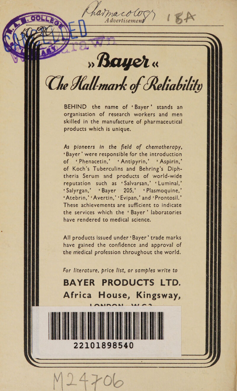  I Haina colo it       a f \ ed » Bayer « ; we   BEHIND the name of ‘Bayer’ stands an organisation of research workers and men skilled in the manufacture of pharmaceutical products which is unique. As pioneers in the field of chemotherapy, ‘Bayer’ were responsible for the introduction of ‘Phenacetin,’ ‘Antipyrin,’ ‘ Aspirin,’ of Koch's Tuberculins and Behring’s Diph- theria Serum and products of world-wide reputation such as ‘Salvarsan,’ ‘Luminal,’ ‘Salyrgan,’ ‘Bayer 205,’ ‘Plasmoquine,’ ‘Atebrin,’ ‘Avertin,’ ‘Evipan,’ and ‘Prontosil.’ These achievements are sufficient to indicate the services which the ‘ Bayer’ laboratories have rendered to medical science. All products issued under ‘Bayer’ trade marks have gained the confidence and approval of the medical profession throughout the world. For literature, price list, or samples write to BAYER PRODUCTS LTD. Africa House, Kingsway, i AAIMA BS Aare A IAAT 22101898540  