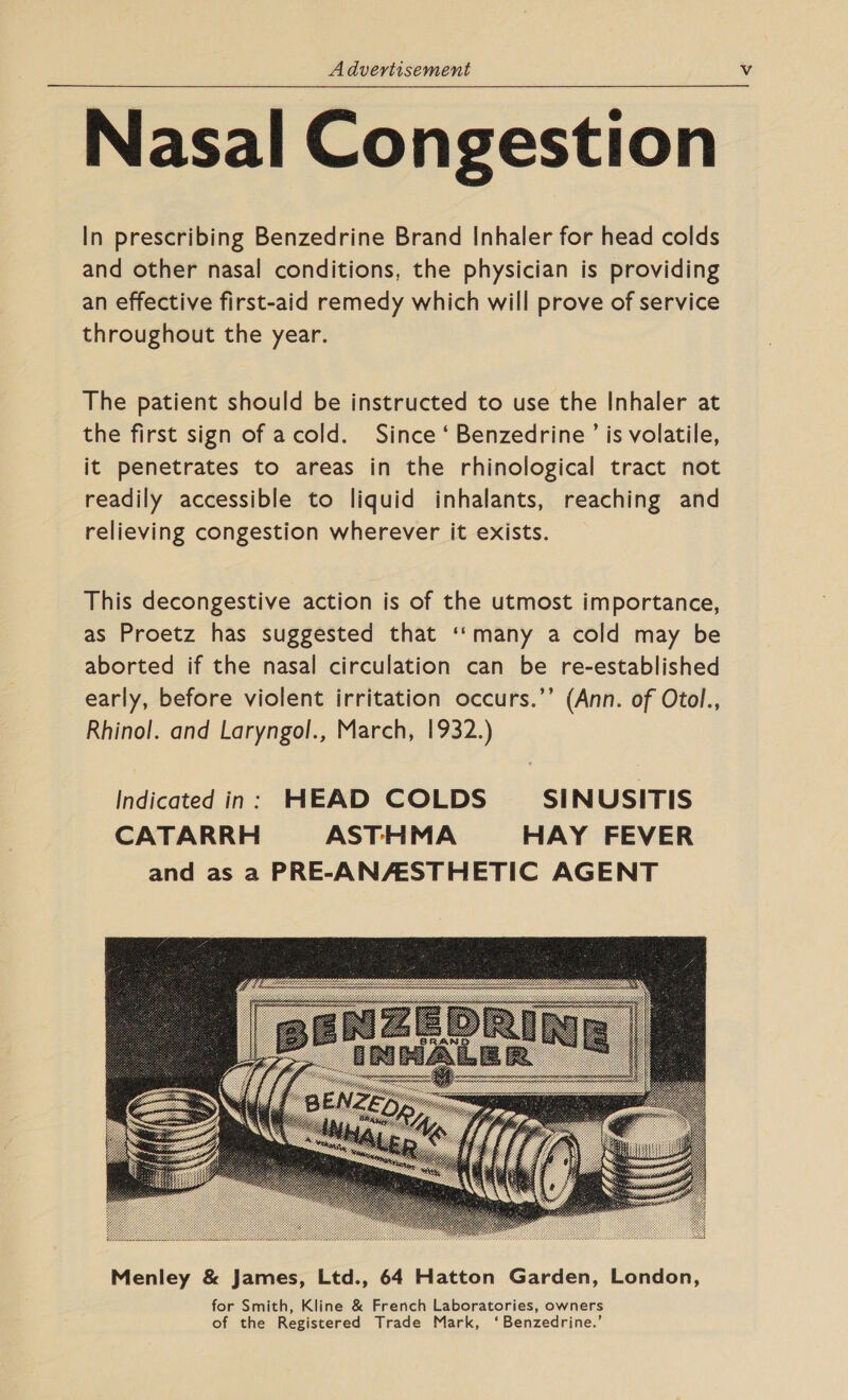 Nasal Congestion In prescribing Benzedrine Brand Inhaler for head colds and other nasal conditions, the physician is providing an effective first-aid remedy which will prove of service throughout the year.  The patient should be instructed to use the Inhaler at the first sign of acold. Since ‘ Benzedrine ’ is volatile, it penetrates to areas in the rhinological tract not readily accessible to liquid inhalants, reaching and relieving congestion wherever it exists. This decongestive action is of the utmost importance, as Proetz has suggested that ‘‘many a cold may be aborted if the nasal circulation can be re-established early, before violent irritation occurs.’’ (Ann. of Otol., Rhinol. and Laryngol., March, 1932.) Indicated in: HEAD COLDS SINUSITIS CATARRH ASTHMA HAY FEVER and as a PRE-ANAESTHETIC AGENT 