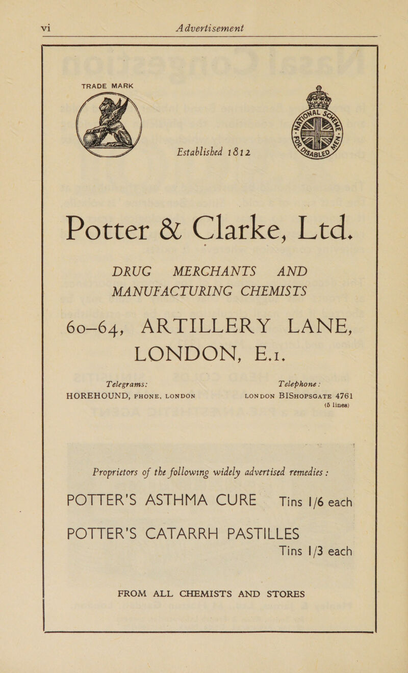  TRADE MARK  Established 1812 Potter &amp; Clarke, Ltd. DRUG MERCHANTS AND MANUFACTURING CHEMISTS 604640 AR TILLER Y-.LANE, LONDON, E.z. Telegrams: Telephone: HOREHOUND, PHONE, LONDON LONDON BISHOPSGATE 4761 (5 lines) Proprietors of the following widely advertised remedies : POTTER'S ASTHMA CURE © Tins 1/6 each POTTER'S CATARRH PASTILLES Tins 1/3 each FROM ALL CHEMISTS AND STORES