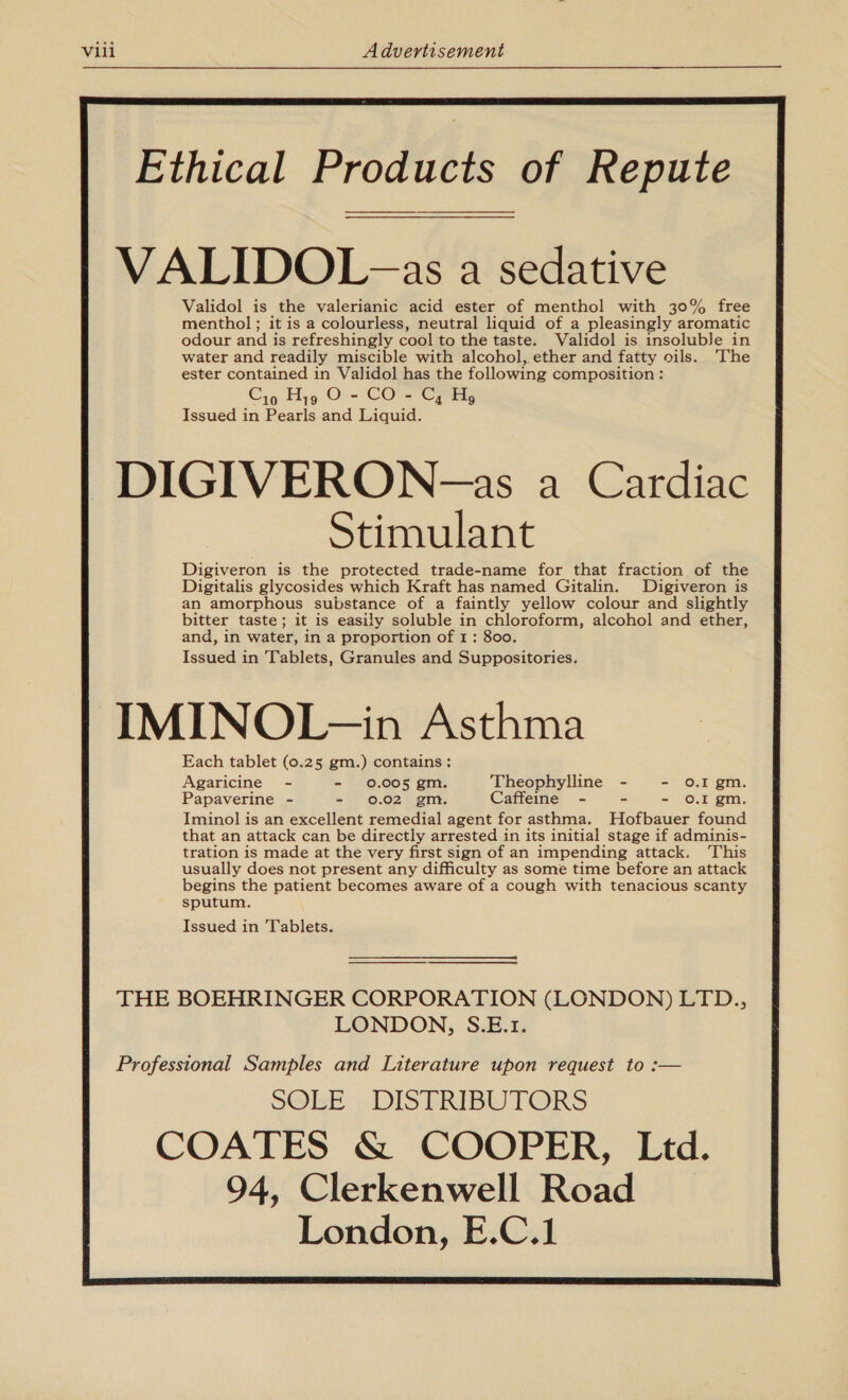  Ethical Products of Repute VALIDOL -as a sedative Validol is the valerianic acid ester of menthol with 30% free menthol ; it is a colourless, neutral liquid of a pleasingly aromatic odour and is refreshingly cool to the taste. Validol is insoluble in water and readily miscible with alcohol, ether and fatty oils. The ester contained in Validol has the following composition : Issued in Pearls and Liquid. DIGIVERON-=as a Cardiac Stimulant Digiveron is the protected trade-name for that fraction of the Digitalis glycosides which Kraft has named Gitalin. Digiveron is an amorphous substance of a faintly yellow colour and slightly bitter taste; it is easily soluble in chloroform, alcohol and ether, and, in water, in a proportion of 1: 800. Issued in Tablets, Granules and Suppositories. IMINOL—in Asthma Each tablet (0.25 gm.) contains: Agaricine - - 0.005 gm. Theophylline - - 0.1 gm. Papaverine - - 0.02 gm. Caffeine - - - oO.I gm. Iminol is an excellent remedial agent for asthma. Hofbauer found that an attack can be directly arrested in its initial stage if adminis- tration is made at the very first sign of an impending attack. This usually does not present any difficulty as some time before an attack begins the patient becomes aware of a cough with tenacious scanty sputum. Issued in Tablets.                         THE BOEHRINGER CORPORATION (LONDON) LTD., LONDON, S.E.1. Professional Samples and Literature upon request to :— SOLE DISTRIBUTORS COATES &amp; COOPER, Ltd. 94, Clerkenwell Road _ London, E.C.1         