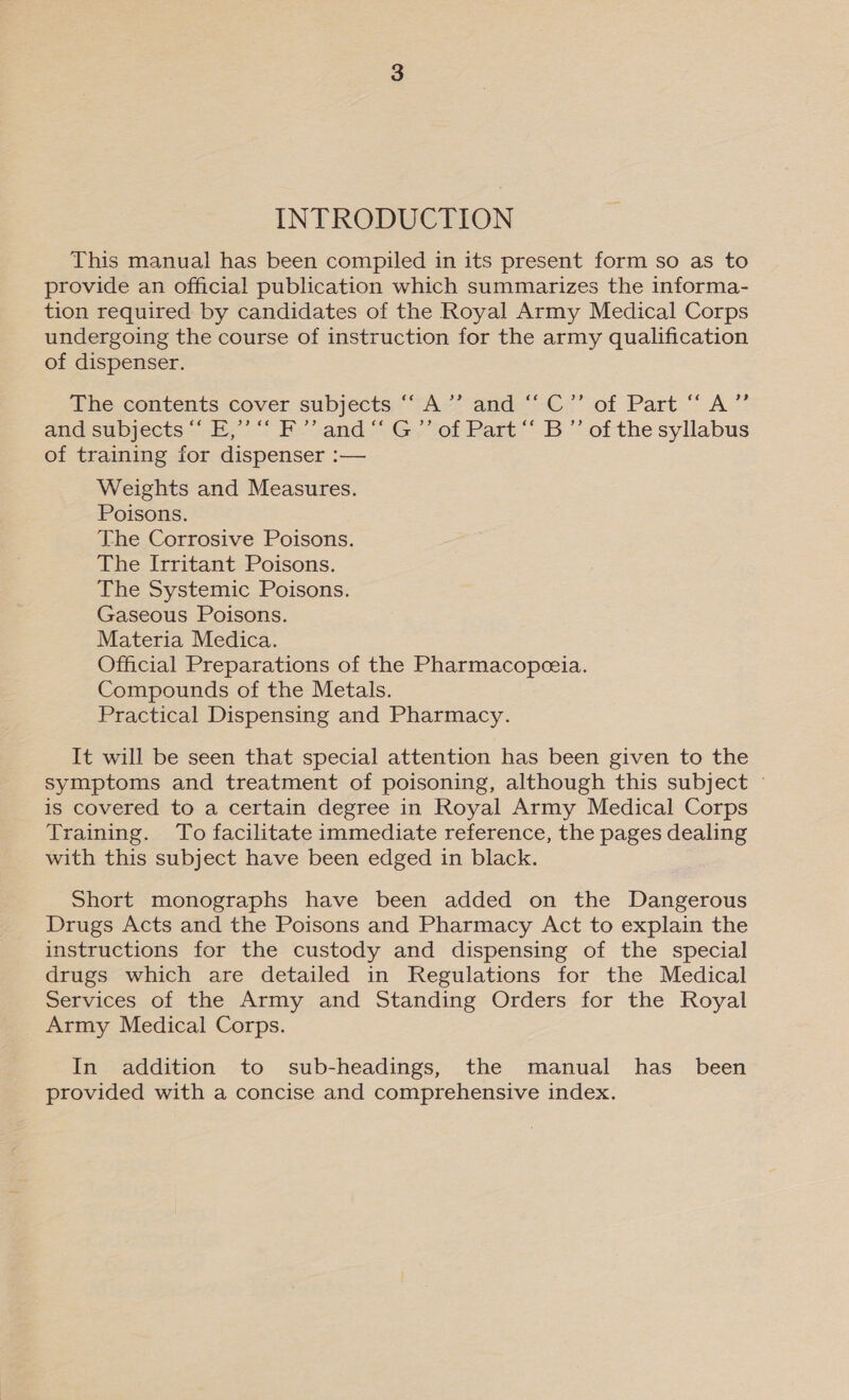 INTRODUCTION This manual has been compiled in its present form so as to provide an official publication which summarizes the informa- tion required by candidates of the Royal Army Medical Corps undergoing the course of instruction for the army qualification of dispenser. The contents cover subjects: ““A-’ and“ C’’ of Part “ A” and subjects “‘ E,”’ “‘ F”’ and“ G’”’ of Part “ B”’ of the syllabus of training for dispenser :— Weights and Measures. Poisons. The Corrosive Poisons. The Irritant Poisons. The Systemic Poisons. Gaseous Poisons. Materia Medica. Official Preparations of the Pharmacopeeia. Compounds of the Metals. Practical Dispensing and Pharmacy. It will be seen that special attention has been given to the symptoms and treatment of poisoning, although this subject ~ is covered to a certain degree in Royal Army Medical Corps Training. To facilitate immediate reference, the pages dealing with this subject have been edged in black. Short monographs have been added on the Dangerous Drugs Acts and the Poisons and Pharmacy Act to explain the instructions for the custody and dispensing of the special drugs which are detailed in Regulations for the Medical Services of the Army and Standing Orders for the Royal Army Medical Corps. In addition to sub-headings, the manual has_ been provided with a concise and comprehensive index.