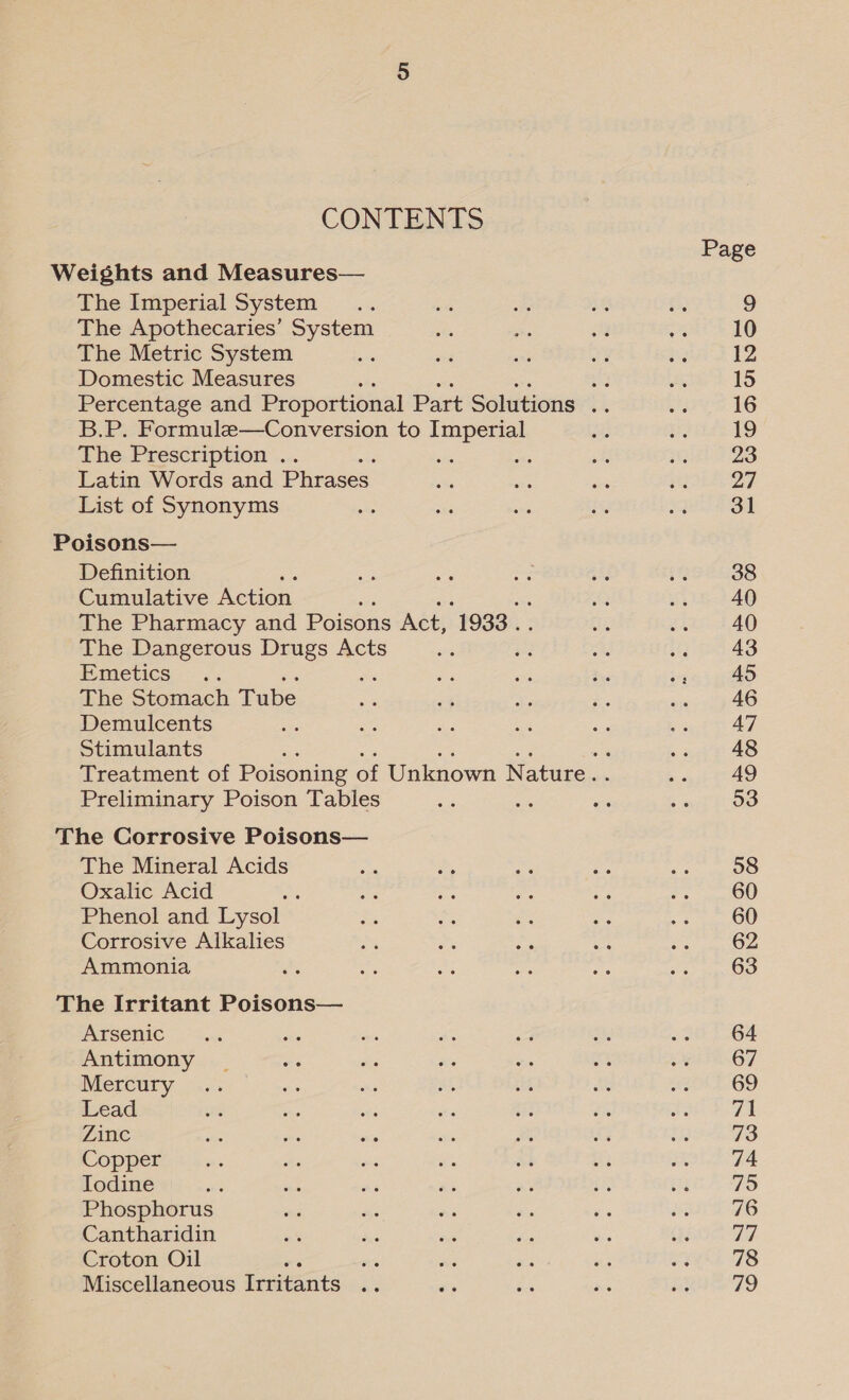 CONTENTS The Imperial System ; The Apothecaries’ System The Metric System Domestic Measures B.P. Formule—Conversion to Imperial The Prescription .. Latin Words and Phrases List of Synonyms Definition ; Cumulative etion. The Pharmacy and Poisons Act, 1933 . The Dangerous Drugs Acts Emetics .. The Stomach Tube Demulcents Stimulants Preliminary Poison Tables The Mineral Acids Oxalic Acid : Phenol and Lysol Corrosive Alkales Ammonia Arsenic Antimony Mercury Lead Zinc Copper Iodine . Phosphorus Cantharidin Croton Oil ‘ Miscellaneous ivartents