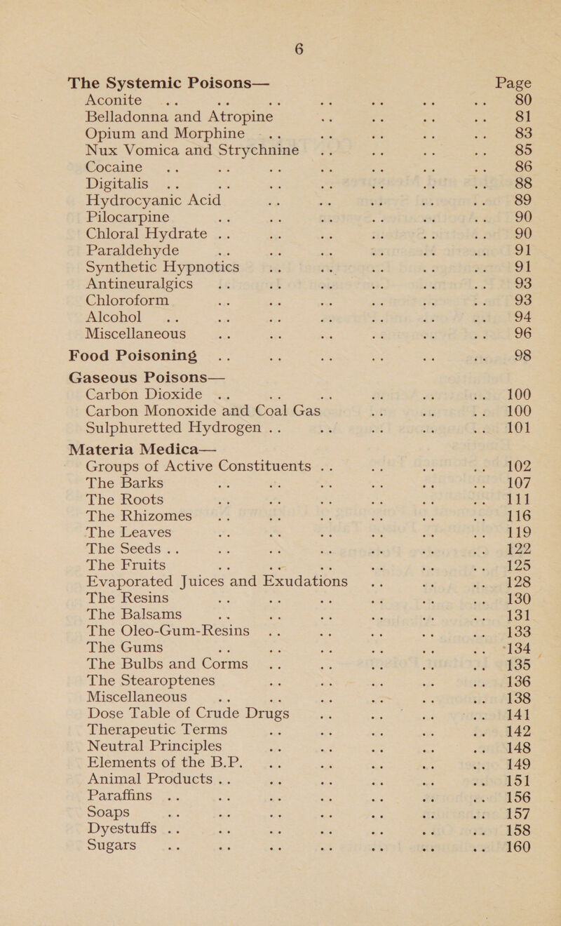 Aconite Belladonna and Atropine. Opium and Morphine Nux Vomica and Strychnine Cocaine Digitalis... Hydrocyanic Acid Pilocarpine ge Chloral Hydrate .. Paraldehyde Synthetic Hypnotics Antineuralgics Chloroform Alcohol Miscellaneous Carbon Dioxide .. ; Carbon Monoxide and Coal oe Sulphuretted Hydrogen .. Groups of Active Constituents .. The Barks The Roots The Rhizomes The Leaves The Seeds . The ants | Evaporated Juices and Exudations The Resins The Balsams ao The Oleo-Gum-Resins The Gums The Bulbs and Conme The Stearoptenes Miscellaneous ; Dose Table of Crude Drugs Therapeutic Terms Neutral Principles Elements of the B.P. Animal Products .. Paraffins Soaps i, Dyestuffs .. Sugars