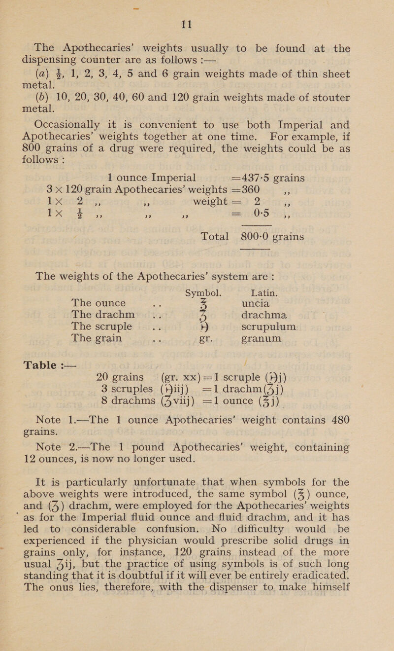 The Apothecaries’ weights usually to be found at the Se counter are as follows :— (a) 4, 1, 2, 3, 4, 5 and 6 grain weights made of thin Sant metal. (6) 10, 20, 30, 40, 60 and 120 grain weights made of stouter metal. Occasionally it is convenient to use both Imperial and Apothecaries’ weights together at one time. For example, if 800 grains of a drug were required, the weights could be as follows : 1 ounce Imperial 437-5 grains 3 x 120 grain Apothecaries’ weights =360 3 Senin - weight == &gt; 2 ee 1 x $ oe) cB) a9 = 0:5 ” Total 800-0 grains The weights of the Apothecaries’ system are : Symbol. Latin. The ounce Dy uncia The drachm™=:! ts ts drachma The seruple ii. 4 scrupulum The grain ies er. granum Table :— , 20 grains (gr. xx)=1 scruple (}j) 3 scruples (iij) =1drachm (53) j) 8 drachms (4viij) =1 ounce (3j) Note 1.—The 1 ounce Apothecaries’ weight contains 480 grains. Note 2.—The ‘1 pound Apothecaries’ weight, containing 12 ounces, is now no longer used. It is particularly unfortunate that when symbols for the above weights were introduced, the same symbol (4%) ounce, and (4) drachm, were employed for the Apothecaries’ weights ‘as for the Imperial fluid ounce and fluid drachm, and it has led to considerable confusion. No difficulty would be experienced if the physician would prescribe solid drugs in grains only, for instance, 120 grains instead of the more usual 4ij, but the practice of using symbols is of such long standing that it is doubtful if it will ever be entirely eradicated. The onus lies, therefore, with the dispenser to make himself