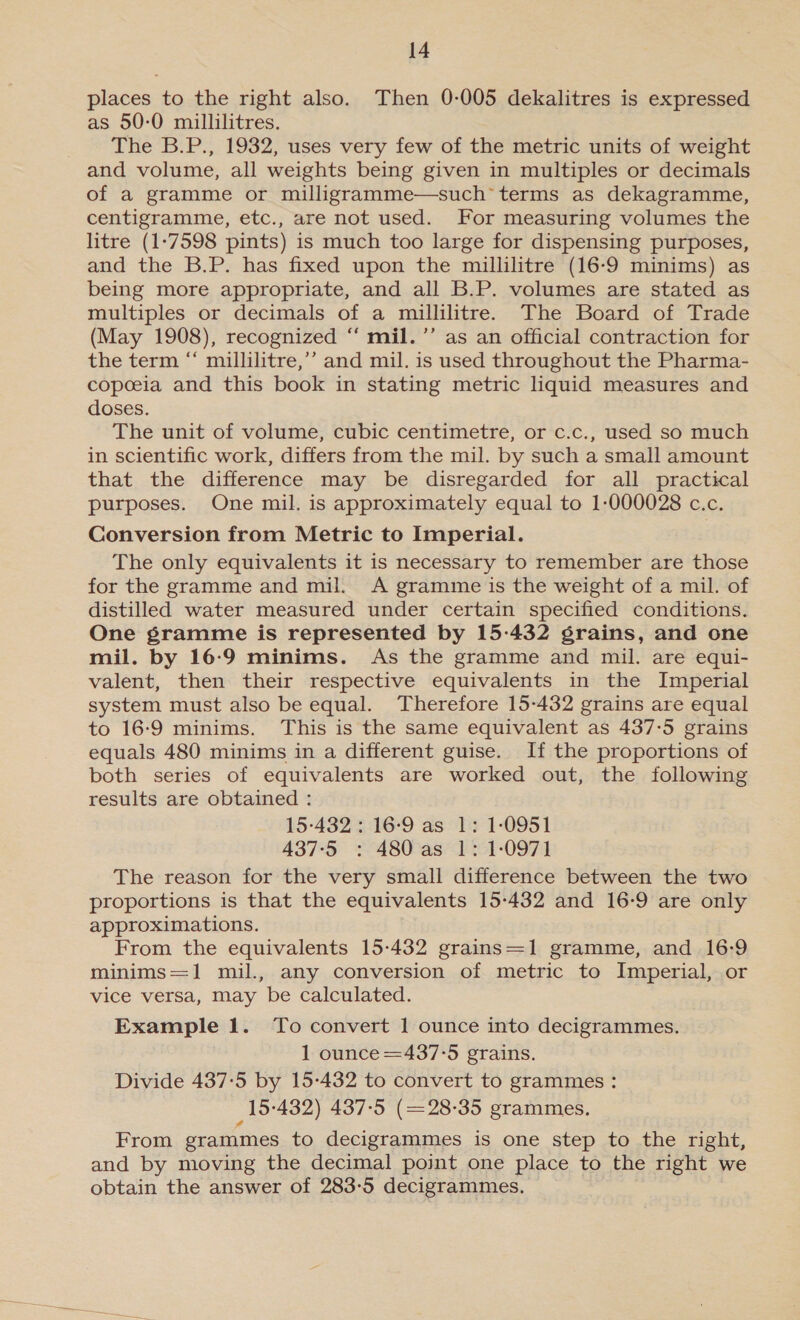 places to the right also. Then 0-005 dekalitres is expressed as 50-0 millilitres. The B.P., 1932, uses very few of the metric units of weight and volume, all weights being given in multiples or decimals of a gramme or milligramme—such terms as dekagramme, centigramme, etc., are not used. For measuring volumes the litre (1-7598 pints) is much too large for dispensing purposes, and the B.P. has fixed upon the millilitre (16-9 minims) as being more appropriate, and all B.P. volumes are stated as multiples or decimals of a millilitres The Board of Trade (May 1908), recognized ‘‘ mil.’’ as an official contraction for the term “ millilitre,’’ and mil. is used throughout the Pharma- copeeia and this book in stating metric liquid measures and doses. The unit of volume, cubic centimetre, or c.c., used so much in scientific work, differs from the mil. by such a small amount that the difference may be disregarded for all practical purposes. One mil. is approximately equal to 1-000028 c.c. Conversion from Metric to Imperial. The only equivalents it is necessary to remember are those for the gramme and mil. A gramme is the weight of a mil. of distilled water measured under certain specified conditions. One gramme is represented by 15-432 grains, and one mil. by 16:9 minims. As the gramme and mil. are equi- valent, then their respective equivalents in the Imperial system must also be equal. Therefore 15-432 grains are equal to 16-9 minims. This is the same equivalent as 437-5 grains equals 480 minims in a different guise. If the proportions of both series of equivalents are worked out, the following results are obtained : 15-432: 16-9 as 1: 1-0951 437-5 : 480 as 1: 1-0971 The reason for the very small difference between the two proportions is that the equivalents 15-432 and 16-9 are only approximations. From the equivalents 15-432 grains=1 gramme, and 16-9 minims=1 mil., any conversion of metric to Imperial, or vice versa, may be calculated. Example 1. To convert 1 ounce into decigrammes. 1 ounce =437°5 grains. Divide 437:5 by 15-432 to convert to grammes : _15-432) 437-5 (=28-35 grammes. From grammes to decigrammes is one step to the right, and by moving the decimal point one place to the right we obtain the answer of 283-5 decigrammes.