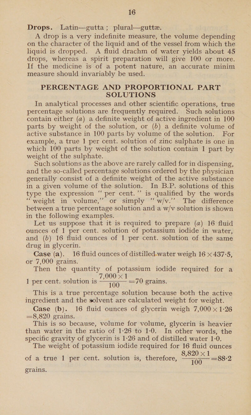 Drops. Latin—gutta; plural—gutte. A drop is a very indefinite measure, the volume depending on the character of the liquid and of the vessel from which the liquid is dropped. A fluid drachm of water yields about 45 drops, whereas a spirit preparation will give 100 or more. If the medicine is of a potent nature, an accurate minim measure should invariably be used. PERCENTAGE AND PROPORTIONAL PART SOLUTIONS In analytical processes and other scientific operations, true percentage solutions are frequently required. Such solutions contain either (a) a definite weight of active ingredient in 100 parts by weight of the solution, or (b) a definite volume of active substance in 100 parts by volume of the solution. For example, a true 1 per cent. solution of zinc sulphate is one in which 100 parts by weight of the solution contain 1 part by weight of the sulphate. Such solutions as the above are rarely called for in dispensing, and the so-called percentage solutions ordered by the physician generally consist of a definite weight of the active substance in a given volume of the solution. In B.P. solutions of this type the expression “ per cent.’’ is qualified by the words “weight in volume,’ or simply “ w/v.’’ The difference between a true percentage solution and a w/v solution is shown in the following examples. Let us suppose that it is required to prepare (a) 16 fluid ounces of 1 per cent. solution of potassium iodide in water, and (b) 16 fluid ounces of 1 per cent. solution of the same drug in glycerin. Case (a). 16 fluid ounces of distilled-water weigh 16 x 437°5, or 7,000 grains. Then the quantity of potassium iodide required for a 7,000 x 1 1 per cent. solution is wary BA =70 grains. This is a true percentage solution because both the active ingredient and the solvent are calculated weight for weight. Case (b). 16 fluid ounces of glycerin weigh 7,000 x 1-26 =§8,820 grains. This is so because, volume for volume, glycerin is heavier than water in the ratio of 1-26 to 1:0. In other words, the specific gravity of glycerin 1s 1-26 and of distilled water 1-0. The weight of potassium iodide required for 16 fluid ounces 0 of a true 1 per cent. solution is, therefore, Saas Ie grains.