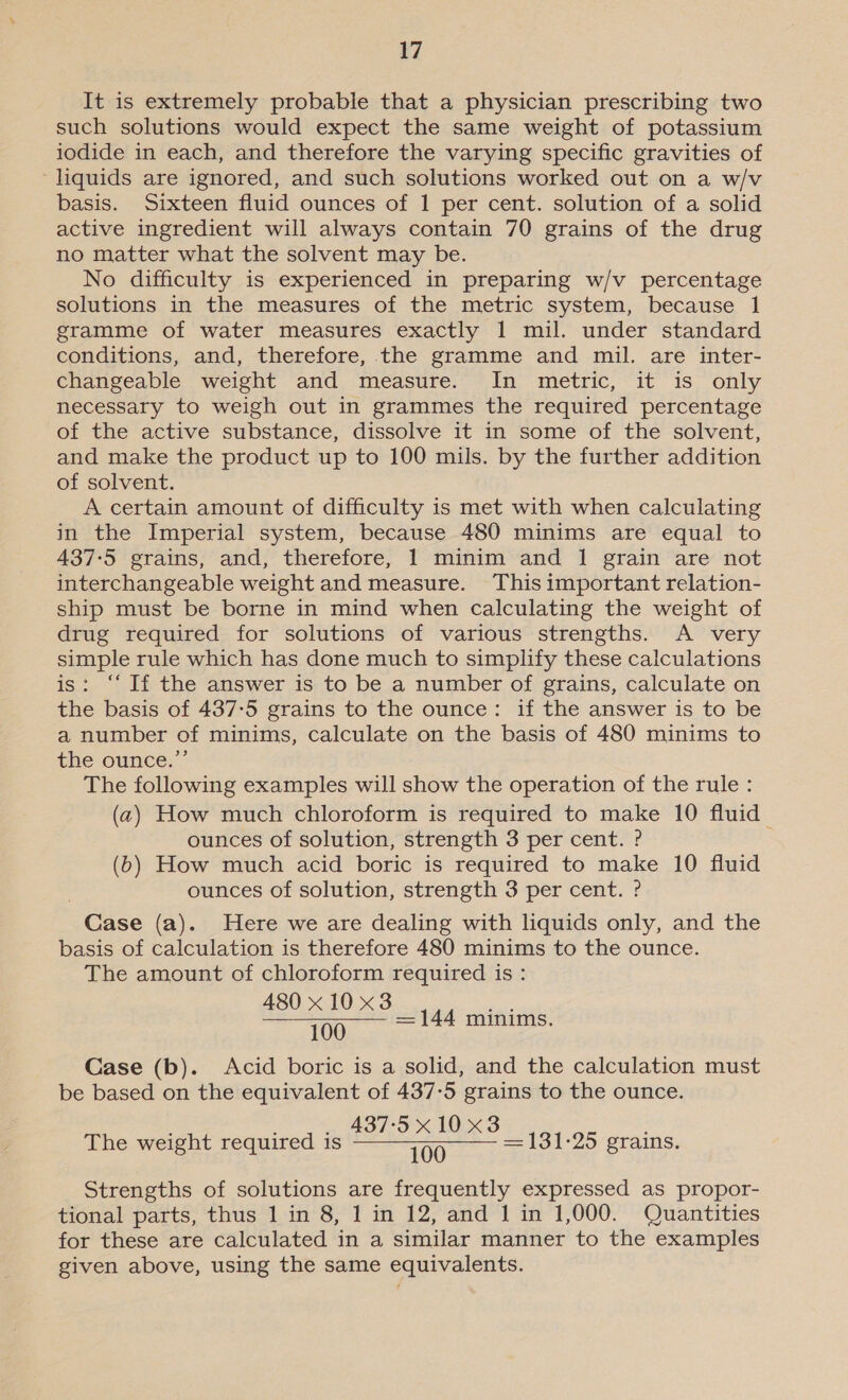 It is extremely probable that a physician prescribing two such solutions would expect the same weight of potassium iodide in each, and therefore the varying specific gravities of liquids are ignored, and such solutions worked out on a w/v basis. Sixteen fluid ounces of 1 per cent. solution of a solid active ingredient will always contain 70 grains of the drug no matter what the solvent may be. No difficulty is experienced in preparing w/v percentage solutions in the measures of the metric system, because 1 gramme of water measures exactly 1 mil. under standard conditions, and, therefore, the gramme and mil. are inter- changeable weight and measure. In metric, it is only necessary to weigh out in grammes the required percentage of the active substance, dissolve it in some of the solvent, and make the product up to 100 mils. by the further addition of solvent. A certain amount of difficulty is met with when calculating in the Imperial system, because 480 minims are equal to 437:5 grains, and, therefore, 1 minim and 1 grain are not interchangeable weight and measure. This important relation- ship must be borne in mind when calculating the weight of drug required for solutions of various strengths. A very simple rule which has done much to simplify these calculations is: “‘ If the answer is to be a number of grains, calculate on the basis of 437-5 grains to the ounce: if the answer is to be a number of minims, calculate on the basis of 480 minims to the ounce.”’ The following examples will show the operation of the rule : (2) How much chloroform is required to make 10 fluid ounces of solution, strength 3 per cent. ? (6) How much acid boric is required to make 10 fluid ounces of solution, strength 3 per cent. ? Case (a). Here we are dealing with liquids only, and the basis of calculation is therefore 480 minims to the ounce. The amount of chloroform required is : 480 x10 x3 100 Case (b). Acid boric is a solid, and the calculation must be based on the equivalent of 437-5 grains to the ounce. 437-5 x10 x3 The weight required is =~ = 131-25 grains. =144 minims. Strengths of solutions are frequently expressed as propor- tional parts, thus 1 in 8, 1 in 12, and 1 in 1,000. Quantities for these are calculated in a similar manner to the examples given above, using the same equivalents.