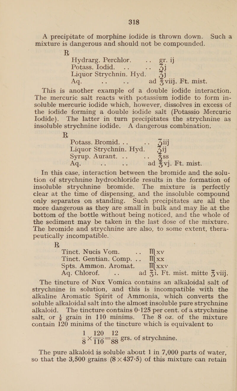 A precipitate of morphine iodide is thrown down. Sucha mixture is dangerous and should not be compounded. Hydrarg. Perchlor. pres ean Potass. Iodid. .. Ji Liquor peat Hyd. Jj Aq. ig : ad 4 viij. Ft. mist. This is another te of a double iodide interaction. The mercuric salt reacts with potassium iodide to form in- soluble mercuric iodide which, however, dissolves in excess of the iodide forming a double iodide salt (Potassio Mercuric Iodide). The latter in turn precipitates the strychnine as insoluble strychnine iodide. A dangerous combination. Potass. Bromid. .. Redes Liquor Strychnin. ae Jij Syrup. Aurant. .. - Nass 7 eo ¥, oF “ad 3,vj. Ft. mist. In this case, interaction between the bromide and the solu- tion of strychnine hydrochloride results in the formation of insoluble strychnine bromide. The mixture is_ perfectly clear at the time of dispensing, and the insoluble compound only separates on standing. Such precipitates are all the more dangerous as they are small in bulk and may lie at the bottom of the bottle without being noticed, and the whole of the sediment may be taken in the last dose of the mixture. The bromide and strychnine are also, to some extent, thera- peutically incompatible. R ~ Tinct. Nucis Vom. o AMeey Tinct. Gentian. Comp. .._ [| xx Spts. Ammon. Aromat. ‘I xxv Aq. Chlorof. ne ad 31. Ft. mist. mitte 3 viij. The tincture of Nux Vomica contains an alkaloidal salt of strychnine in solution, and this is incompatible with the alkaline Aromatic Spirit of Ammonia, which converts the soluble alkaloidal salt into the almost insoluble pure strychnine alkaloid. The tincture contains 0-125 per cent. of a strychnine salt, or + grain in 110 minims. The 8 oz. of the mixture contain 120 minims of the tincture which is equivalent to i. 120, te enc ee 8~* 710 88 grs. Of strychnine. The pure alkaloid is soluble about 1 in 7,000 parts of a so that the 3,500 grains (8 x 437-5) of this mixture can retain