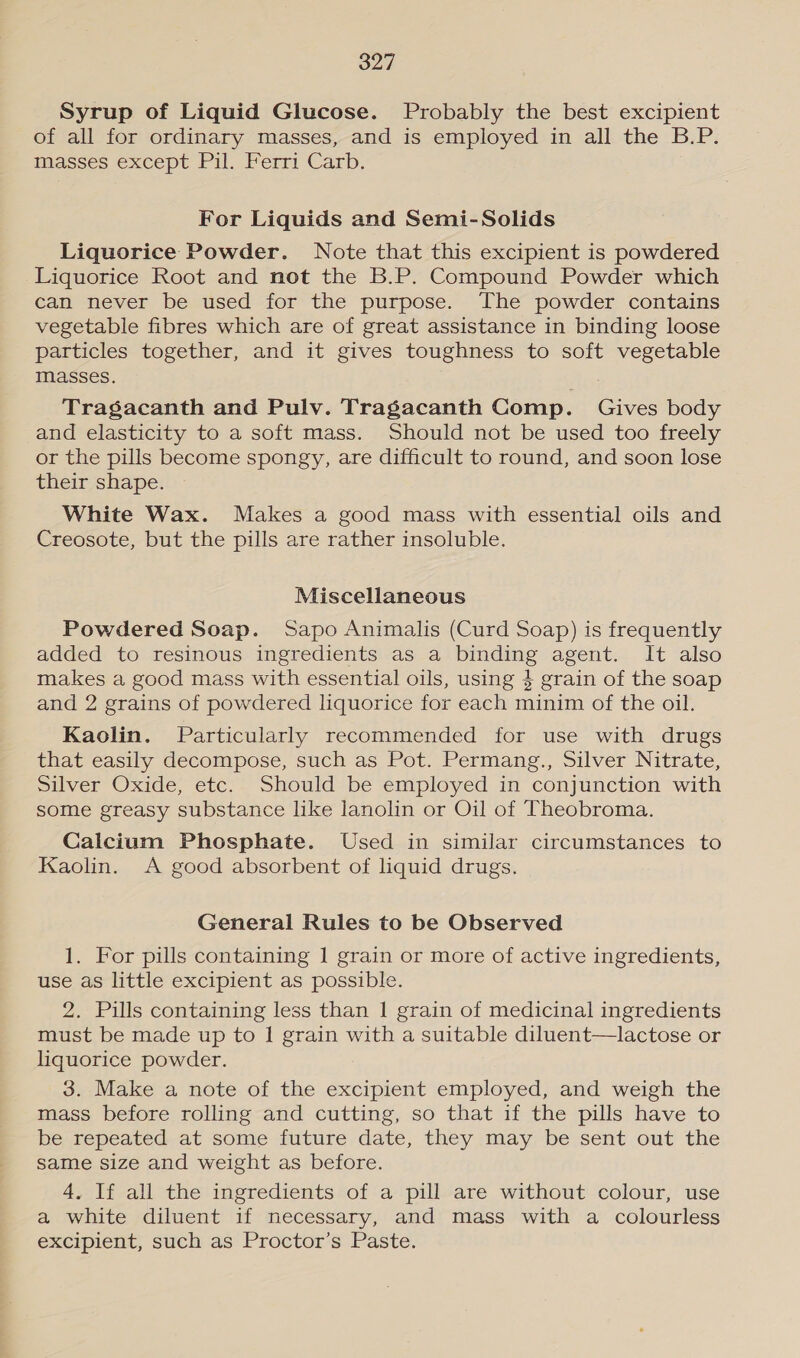 Syrup of Liquid Glucose. Probably the best excipient of all for ordinary masses, and is employed in all the B.P. masses except Pil. Ferri Carb. For Liquids and Semi-Solids Liquorice Powder. Note that this excipient is powdered Liquorice Root and not the B.P. Compound Powder which can never be used for the purpose. The powder contains vegetable fibres which are of great assistance in binding loose particles together, and it gives toughness to soft vegetable masses. Tragacanth and Pulv. Tragacanth Comp. Gives body and elasticity to a soft mass. Should not be used too freely or the pills become spongy, are difficult to round, and soon lose their shape. White Wax. Makes a good mass with essential oils and Creosote, but the pills are rather insoluble. Miscellaneous Powdered Soap. Sapo Animalis (Curd Soap) is frequently added to resinous ingredients as a binding agent. It also makes a good mass with essential oils, using 4 grain of the soap and 2 grains of powdered liquorice for each minim of the oil. Kaolin. Particularly recommended for use with drugs that easily decompose, such as Pot. Permang., Silver Nitrate, Silver Oxide, etc. Should be employed in conjunction with some greasy substance like lanolin or Oil of Theobroma. Calcium Phosphate. Used in similar circumstances to Kaolin. A good absorbent of liquid drugs. General Rules to be Observed 1. For pills containing 1 grain or more of active ingredients, use as little excipient as possible. 2. Pills containing less than 1 grain of medicinal ingredients must be made up to | grain with a suitable diluent—lactose or liquorice powder. 3. Make a note of the excipient employed, and weigh the mass before rolling and cutting, so that if the pills have to be repeated at some future date, they may be sent out the Same size and weight as before. 4, If all the ingredients of a pill are without colour, use a white diluent if necessary, and mass with a colourless excipient, such as Proctor’s Paste.