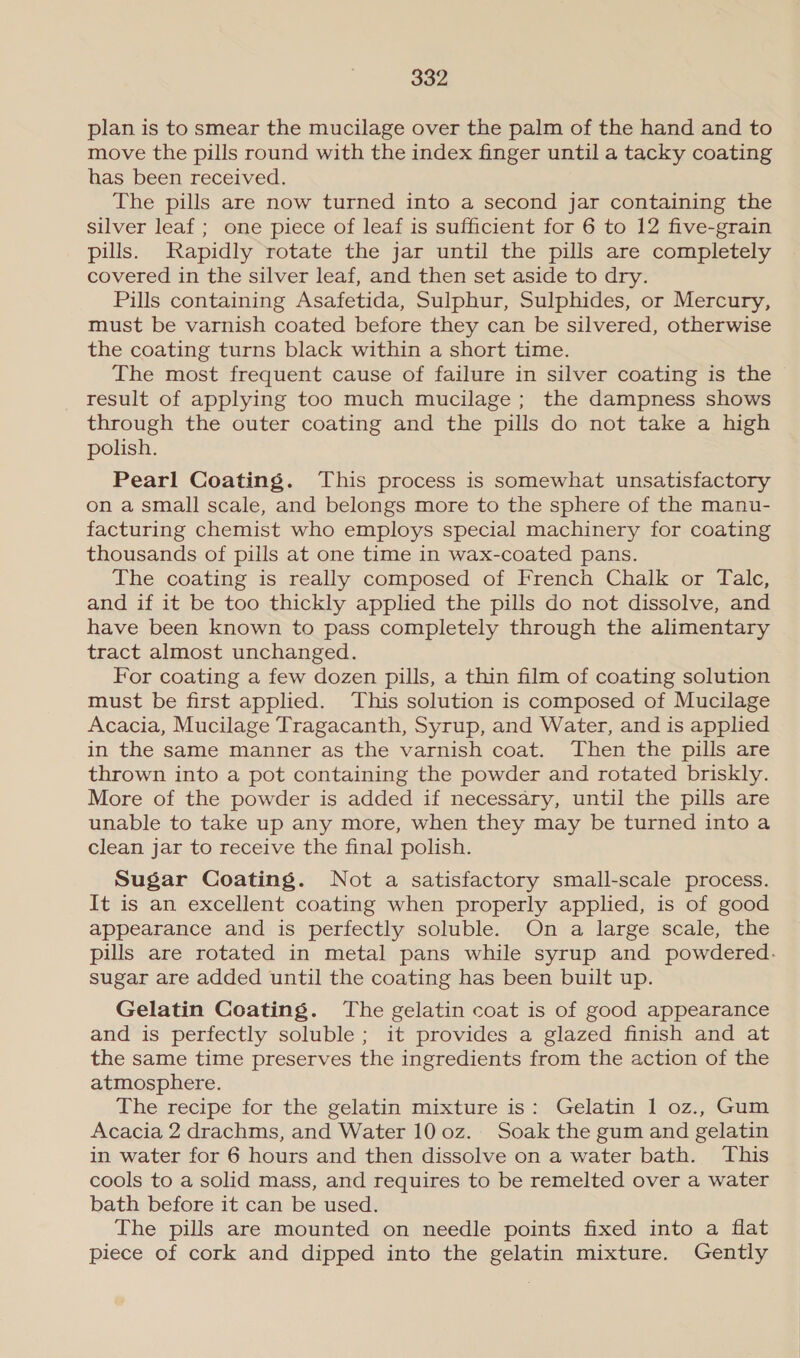 plan is to smear the mucilage over the palm of the hand and to move the pills round with the index finger until a tacky coating has been received. The pills are now turned into a second jar containing the silver leaf ; one piece of leaf is sufficient for 6 to 12 five-grain pills. Rapidly rotate the jar until the pills are completely covered in the silver leaf, and then set aside to dry. Pills containing Asafetida, Sulphur, Sulphides, or Mercury, must be varnish coated before they can be silvered, otherwise the coating turns black within a short time. The most frequent cause of failure in silver coating is the result of applying too much mucilage ; the dampness shows through the outer coating and the pills do not take a high polish. Pearl Coating. This process is somewhat unsatisfactory on a small scale, and belongs more to the sphere of the manu- facturing chemist who employs special machinery for coating thousands of pills at one time in wax-coated pans. The coating is really composed of French Chalk or Talc, and if it be too thickly applied the pills do not dissolve, and have been known to pass completely through the alimentary tract almost unchanged. For coating a few dozen pills, a thin film of coating solution must be first applied. This solution is composed of Mucilage Acacia, Mucilage Tragacanth, Syrup, and Water, and is applied in the same manner as the varnish coat. Then the pills are thrown into a pot containing the powder and rotated briskly. More of the powder is added if necessary, until the pills are unable to take up any more, when they may be turned into a clean jar to receive the final polish. Sugar Coating. Not a satisfactory small-scale process. It is an excellent coating when properly applied, is of good appearance and is perfectly soluble. On a large scale, the pills are rotated in metal pans while syrup and powdered. sugar are added until the coating has been built up. Gelatin Coating. The gelatin coat is of good appearance and is perfectly soluble ; it provides a glazed finish and at the same time preserves the ingredients from the action of the atmosphere. The recipe for the gelatin mixture is: Gelatin 1 oz., Gum Acacia 2 drachms, and Water 10 0z. Soak the gum and gelatin in water for 6 hours and then dissolve on a water bath. This cools to a solid mass, and requires to be remelted over a water bath before it can be used. The pills are mounted on needle points fixed into a flat piece of cork and dipped into the gelatin mixture. Gently
