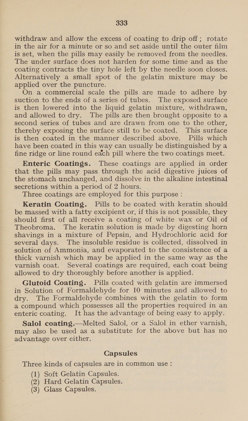 withdraw and allow the excess of coating to drip off; rotate in the air for a minute or so and set aside until the outer film is set, when the pills may easily be removed from the needles. The under surface does not harden for some time and as the coating contracts the tiny hole left by the needle soon closes. Alternatively a small spot of the gelatin mixture may be applied over the puncture. On a commercial scale the pills are made to adhere by suction to the ends of a series of tubes. The exposed surface is then lowered into the liquid gelatin mixture, withdrawn, and allowed to dry. The pills are then brought opposite to a second series of tubes and are drawn from one to the other, thereby exposing the surface still to be coated. This surface is then coated in the manner described above. Pills which have been coated in this way can usually be distinguished by a fine ridge or line round each pill where the two coatings meet. Enteric Coatings. These coatings are applied in order that the pills may pass through the acid digestive juices of the stomach unchanged, and dissolve in the alkaline intestinal secretions within a period of 2 hours. Three coatings are employed for this purpose : Keratin Coating. Pills to be coated with keratin should be massed with a fatty excipient or, if this is not possible, they should first of all receive a coating of white wax or Oil of Theobroma. The keratin solution is made by digesting horn shavings in a mixture of Pepsin, and Hydrochloric acid for several days. The insoluble residue is collected, dissolved in solution of Ammonia, and evaporated to the consistence of a thick varnish which may be applied in the same way as the varnish coat. Several coatings are required, each coat being allowed to dry thoroughly before another is applied. Glutoid Coating. Pills coated with gelatin are immersed in Solution of Formaldehyde for 10 minutes and allowed to dry. The Formaldehyde combines with the gelatin to form a compound which possesses all the properties required in an enteric coating. It has the advantage of being easy to apply. Salol coating.—Melted Salol, or a Salol in ether varnish, may also be used as a substitute for the above but has no advantage over either. Capsules Three kinds of capsules are in common use : (1) Soft Gelatin Capsules. (2) Hard Gelatin Capsules. (3) Glass Capsules.