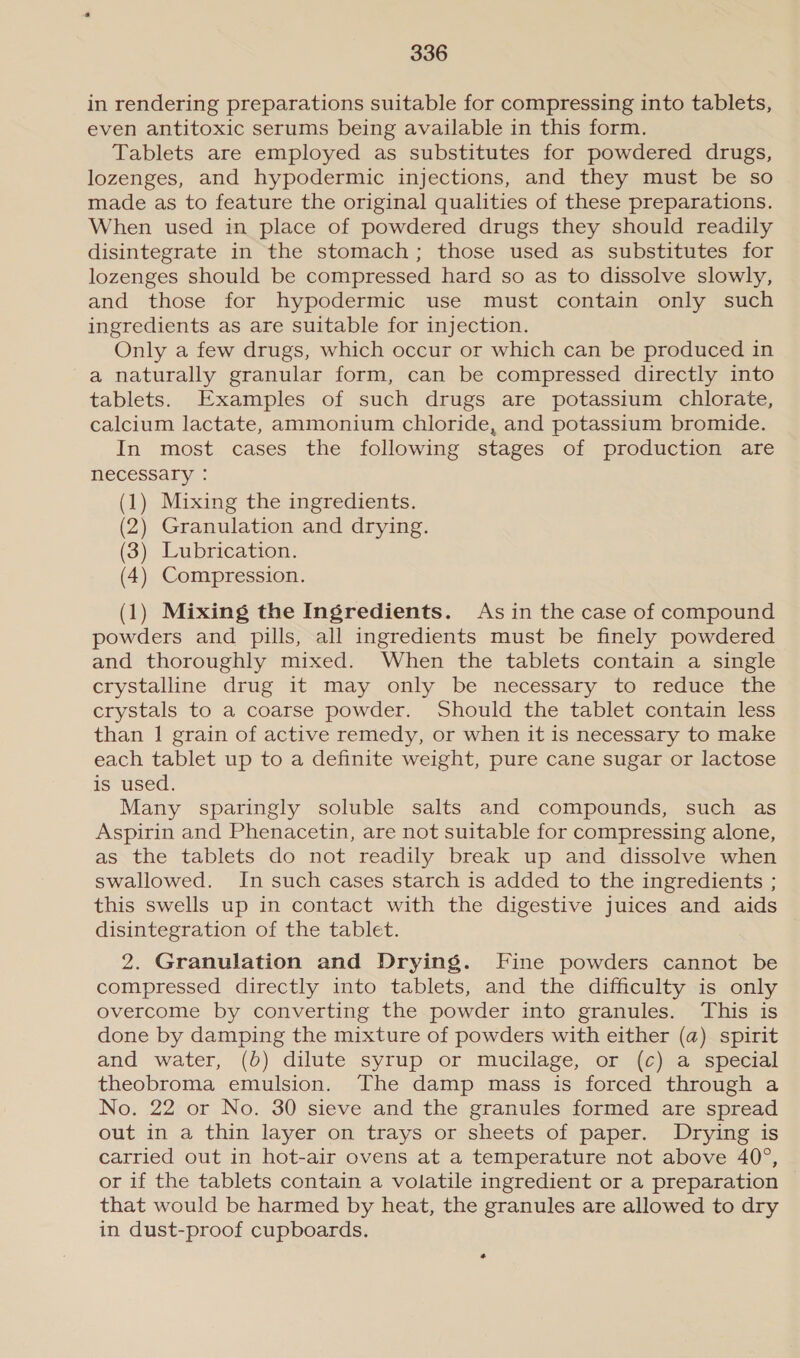in rendering preparations suitable for compressing into tablets, even antitoxic serums being available in this form. Tablets are employed as substitutes for powdered drugs, lozenges, and hypodermic injections, and they must be so made as to feature the original qualities of these preparations. When used in place of powdered drugs they should readily disintegrate in the stomach; those used as substitutes for lozenges should be compressed hard so as to dissolve slowly, and those for hypodermic use must contain only such ingredients as are suitable for injection. Only a few drugs, which occur or which can be produced in a naturally granular form, can be compressed directly into tablets. Examples of such drugs are potassium chlorate, calcium lactate, ammonium chloride, and potassium bromide. In most cases the following stages of production are necessary : (1) Mixing the ingredients. (2) Granulation and drying. (3) Lubrication. (4) Compression. (1) Mixing the Ingredients. As in the case of compound powders and pills, all ingredients must be finely powdered and thoroughly mixed. When the tablets contain a single crystalline drug it may only be necessary to reduce the crystals to a coarse powder. Should the tablet contain less than 1 grain of active remedy, or when it is necessary to make each tablet up to a definite weight, pure cane sugar or lactose is used. Many sparingly soluble salts and compounds, such as Aspirin and Phenacetin, are not suitable for compressing alone, as the tablets do not readily break up and dissolve when swallowed. In such cases starch is added to the ingredients ; this swells up in contact with the digestive juices and aids disintegration of the tablet. 2. Granulation and Drying. Fine powders cannot be compressed directly into tablets, and the difficulty is only overcome by converting the powder into granules. This is done by damping the mixture of powders with either (a) spirit and water, (b) dilute syrup or mucilage, or (c) a special theobroma emulsion. The damp mass is forced through a No. 22 or No. 30 sieve and the granules formed are spread out in a thin layer on trays or sheets of paper. Drying is carried out in hot-air ovens at a temperature not above 40°, or if the tablets contain a volatile ingredient or a preparation that would be harmed by heat, the granules are allowed to dry in dust-proof cupboards. *