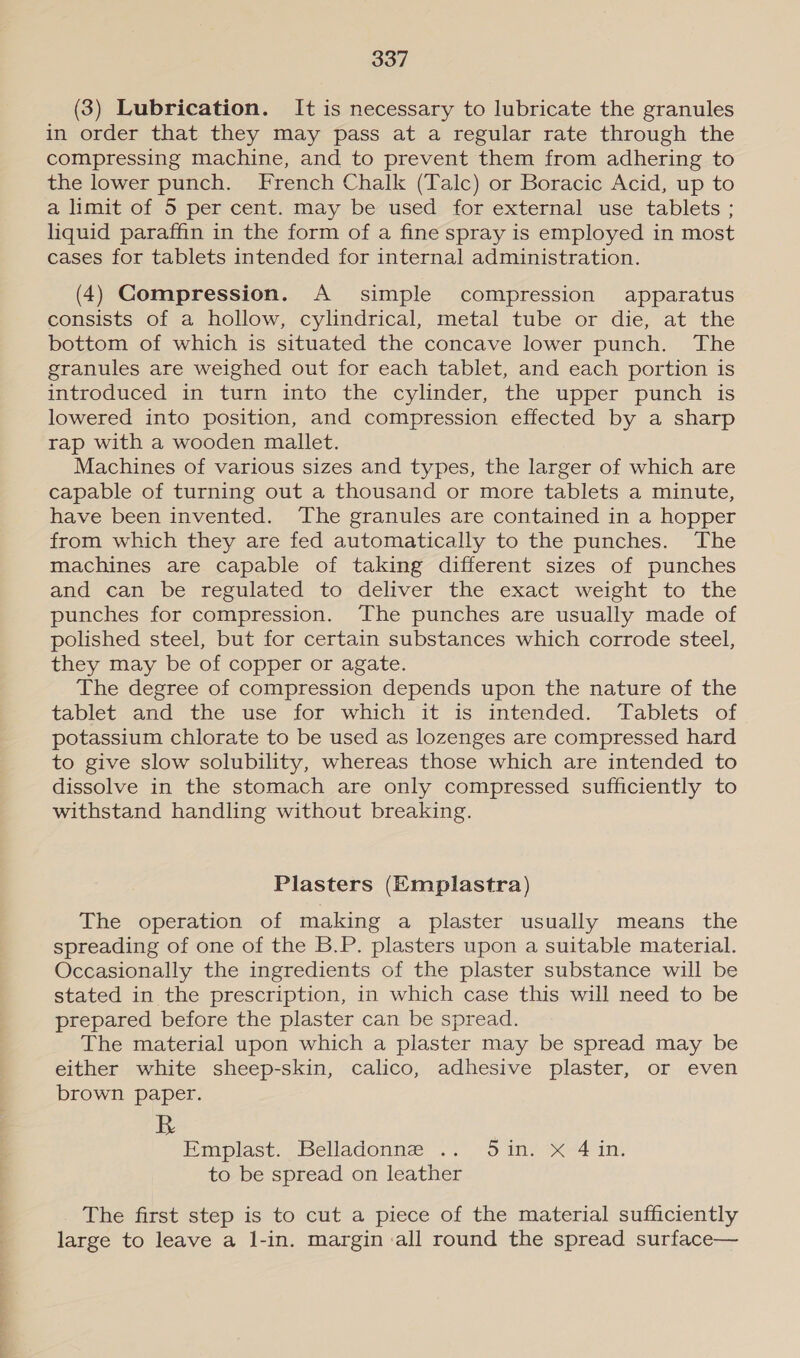 (3) Lubrication. It is necessary to lubricate the granules in order that they may pass at a regular rate through the compressing machine, and to prevent them from adhering to the lower punch. French Chalk (Talc) or Boracic Acid, up to a limit of 5 per cent. may be used for external use tablets ; liquid paraffin in the form of a fine spray is employed in most cases for tablets intended for internal administration. (4) Compression. A simple compression apparatus consists of a hollow, cylindrical, metal tube or die, at the bottom of which is situated the concave lower punch. The granules are weighed out for each tablet, and each portion is introduced in turn into the cylinder, the upper punch is lowered into position, and compression effected by a sharp rap with a wooden mallet. Machines of various sizes and types, the larger of which are capable of turning out a thousand or more tablets a minute, have been invented. The granules are contained in a hopper from which they are fed automatically to the punches. The machines are capable of taking different sizes of punches and can be regulated to deliver the exact weight to the punches for compression. The punches are usually made of polished steel, but for certain substances which corrode steel, they may be of copper or agate. The degree of compression depends upon the nature of the tablet and the use for which it is intended. Tablets of potassium chlorate to be used as lozenges are compressed hard to give slow solubility, whereas those which are intended to dissolve in the stomach are only compressed sufficiently to withstand handling without breaking. Plasters (Emplastra) The operation of making a plaster usually means the spreading of one of the B.P. plasters upon a suitable material. Occasionally the ingredients of the plaster substance will be stated in the prescription, in which case this will need to be prepared before the plaster can be spread. The material upon which a plaster may be spread may be either white sheep-skin, calico, adhesive plaster, or even brown paper. Emplase. Belladonne’ .. -o in) X44 in. to be spread on leather The first step is to cut a piece of the material sufficiently large to leave a l-in. margin all round the spread surface—