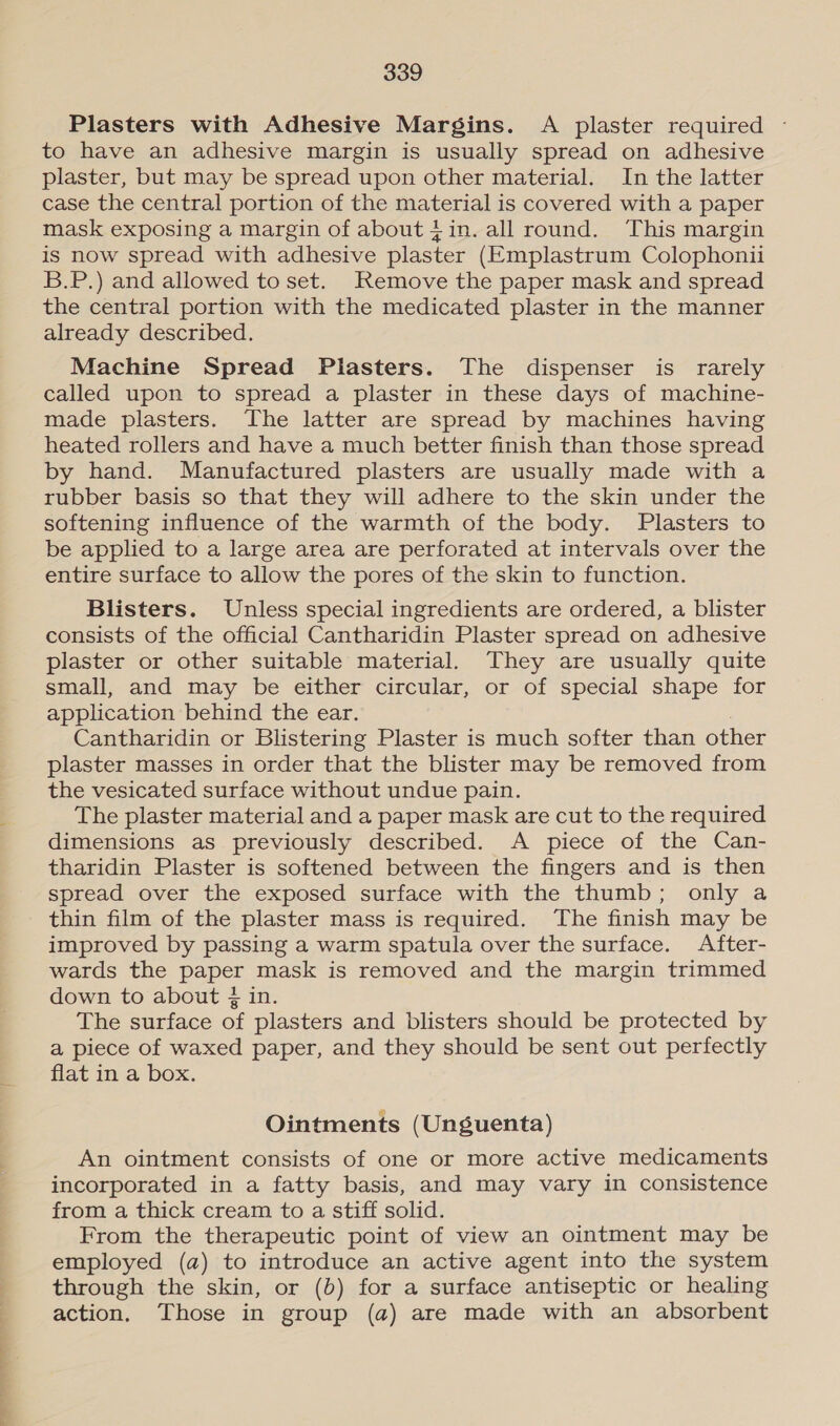 an il tite tae a Plasters with Adhesive Margins. A plaster required - to have an adhesive margin is usually spread on adhesive plaster, but may be spread upon other material. In the latter case the central portion of the material is covered with a paper mask exposing a margin of about tin. all round. This margin is now spread with adhesive plaster (Emplastrum Colophonii B.P.) and allowed to set. Remove the paper mask and spread the central portion with the medicated plaster in the manner already described. Machine Spread Plasters. The dispenser is rarely called upon to spread a plaster in these days of machine- made plasters. The latter are spread by machines having heated rollers and have a much better finish than those spread by hand. Manufactured plasters are usually made with a rubber basis so that they will adhere to the skin under the softening influence of the warmth of the body. Plasters to be applied to a large area are perforated at intervals over the entire surface to allow the pores of the skin to function. Blisters. Unless special ingredients are ordered, a blister consists of the official Cantharidin Plaster spread on adhesive plaster or other suitable material. They are usually quite small, and may be either circular, or of special shape for application behind the ear. Cantharidin or Blistering Plaster is much softer than other plaster masses in order that the blister may be removed from the vesicated surface without undue pain. The plaster material and a paper mask are cut to the required dimensions as previously described. &lt;A piece of the Can- tharidin Plaster is softened between the fingers and is then spread over the exposed surface with the thumb; only a thin film of the plaster mass is required. The finish may be improved by passing a warm spatula over the surface. After- wards the paper mask is removed and the margin trimmed down to about ¢ in. The surface of plasters and blisters should be protected by a piece of waxed paper, and they should be sent out perfectly flat in a box. Ointments (Unguenta) An ointment consists of one or more active medicaments incorporated in a fatty basis, and may vary in consistence from a thick cream to a stiff solid. From the therapeutic point of view an ointment may be employed (a) to introduce an active agent into the system through the skin, or (b) for a surface antiseptic or healing action, Those in group (a) are made with an absorbent