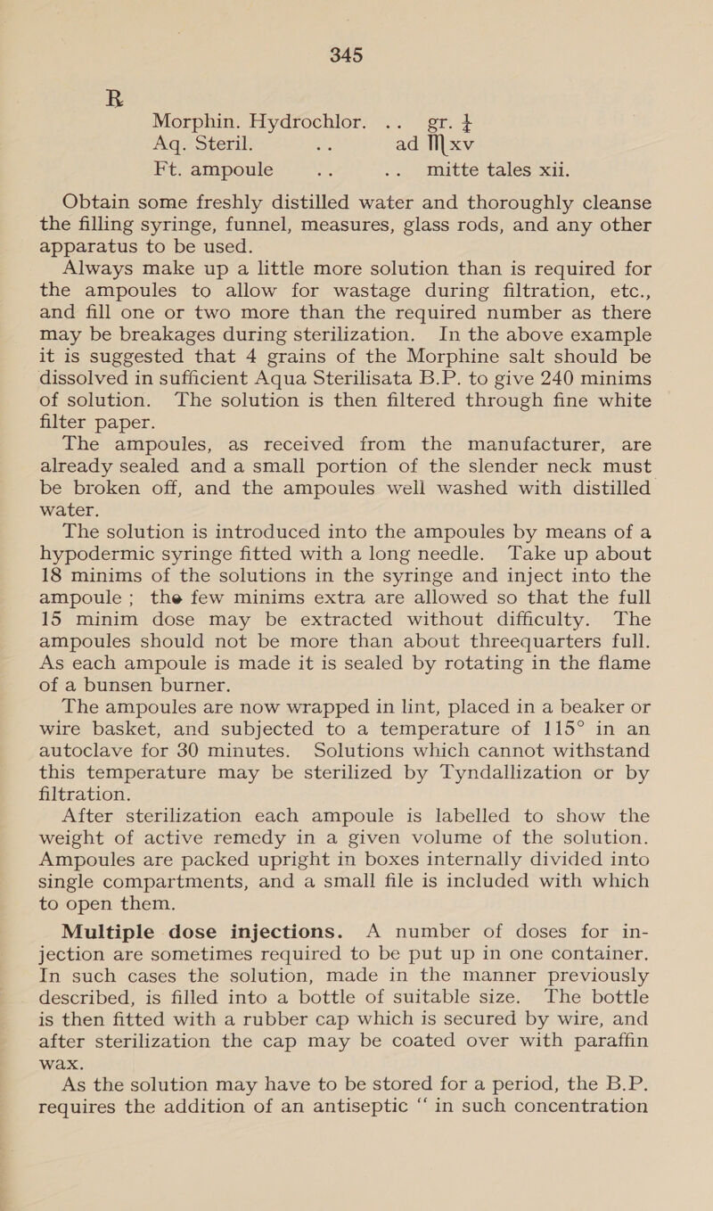 R Morphin. Hydrochlor. .. gr. } Aq. Steril. ae ad Ii|xv Ft. ampoule a .. muitte talés xii. Obtain some freshly distilled water and thoroughly cleanse the filling syringe, funnel, measures, glass rods, and any other apparatus to be used. Always make up a little more solution than is required for the ampoules to allow for wastage during filtration, etc., and fill one or two more than the required number as there may be breakages during sterilization. In the above example it is suggested that 4 grains of the Morphine salt should be dissolved in sufficient Aqua Sterilisata B.P. to give 240 minims of solution. The solution is then filtered through fine white filter paper. The ampoules, as received from the manufacturer, are already sealed and a small portion of the slender neck must be broken off, and the ampoules well washed with distilled water. The solution is introduced into the ampoules by means of a hypodermic syringe fitted with a long needle. Take up about 18 minims of the solutions in the syringe and inject into the ampoule ; the few minims extra are allowed so that the full 15 minim dose may be extracted without difficulty. The ampoules should not be more than about threequarters full. As each ampoule is made it is sealed by rotating in the flame of a bunsen burner. The ampoules are now wrapped in lint, placed in a beaker or wire basket, and subjected to a temperature of 115° in an autoclave for 30 minutes. Solutions which cannot withstand this temperature may be sterilized by Tyndallization or by filtration. After sterilization each ampoule is labelled to show the weight of active remedy in a given volume of the solution. Ampoules are packed upright in boxes internally divided into single compartments, and a small file is included with which to open them. Multiple dose injections. A number of doses for in- jection are sometimes required to be put up in one container. In such cases the solution, made in the manner previously described, is filled into a bottle of suitable size. The bottle is then fitted with a rubber cap which is secured by wire, and after sterilization the cap may be coated over with paraffin wax. As the solution may have to be stored for a period, the B.P. requires the addition of an antiseptic “ in such concentration