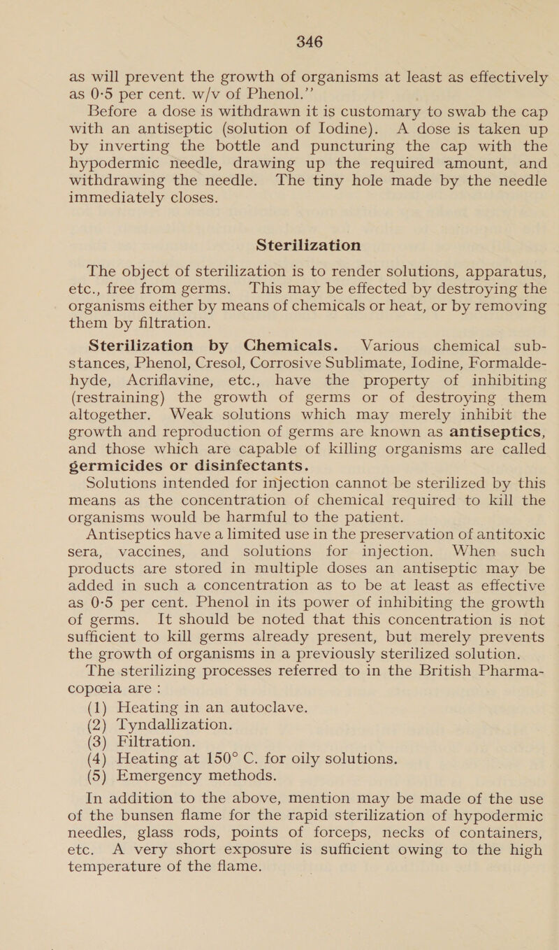 as will prevent the growth of organisms at least as effectively as 0-5 per cent. w/v of Phenol.” Before a dose is withdrawn it is customary to swab the cap with an antiseptic (solution of Iodine). A dose is taken up by inverting the bottle and puncturing the cap with the hypodermic needle, drawing up the required amount, and withdrawing the needle. The tiny hole made by the needle immediately closes. Sterilization The object of sterilization is to render solutions, apparatus, etc., free from germs. This may be effected by destroying the organisms either by means of chemicals or heat, or by removing them by filtration. Sterilization by Chemicals. Various chemical sub- stances, Phenol, Cresol, Corrosive Sublimate, Iodine, Formalde- hyde, Acriflavine, etc., have the property of inhibiting (restraining) the growth of germs or of destroying them altogether. Weak solutions which may merely inhibit the growth and reproduction of germs are known as antiseptics, and those which are capable of killing organisms are called sermicides or disinfectants. Solutions intended for injection cannot be sterilized by this means as the concentration of chemical required to kill the organisms would be harmful to the patient. Antiseptics have a limited use in the preservation of antitoxic sera, vaccines, and solutions for injection. When such products are stored in multiple doses an antiseptic may be added in such a concentration as to be at least as effective as 0-5 per cent. Phenol in its power of inhibiting the growth of germs. It should be noted that this concentration is not sufficient to kill germs already present, but merely prevents the growth of organisms in a previously sterilized solution. The sterilizing processes referred to in the British Pharma- copoeia are: (1) Heating in an autoclave. (2) Tyndallization. (3) Filtration. (4) Heating at 150° C. for oily solutions. (5) Emergency methods. In addition to the above, mention may be made of the use of the bunsen flame for the rapid sterilization of hypodermic needles, glass rods, points of forceps, necks of containers, etc. A very short exposure is sufficient owing to the high temperature of the flame.
