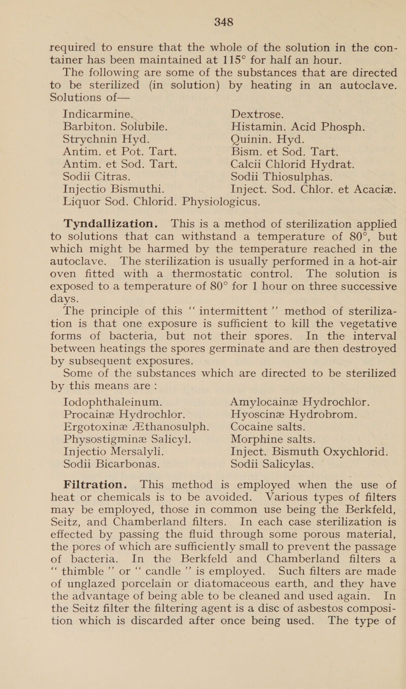 required to ensure that the whole of the solution in the con- tainer has been maintained at 115° for half an hour. The following are some of the substances that are directed to be sterilized (in solution) by heating in an autoclave. Solutions of— Indicarmine. Dextrose. Barbiton. Solubile. Histamin. Acid Phosph. Strychnin Hyd. Quinin. Hyd. Antim, et Pot. Tart. Dism:et-Sod, Lar: Anim, €C SOG: 1 are: Calcii Chlorid Hydrat. Sodii Citras. Sodii Thiosulphas. Injectio Bismuthi. Inject. Sod. Chlor. et Acaciz. Liquor Sod. Chlorid. Physiologicus. Tyndallization. This is a method of sterilization applied to solutions that can withstand a temperature of 80°, but which might be harmed by the temperature reached in the autoclave. The sterilization is usually performed in a hot-air oven fitted with a thermostatic control. The solution is exposed to a temperature of 80° for 1 hour on three successive days. The principle of this “‘ intermittent ’’ method of steriliza- tion is that one exposure is sufficient to kill the vegetative forms of bacteria, but not their spores. In the interval between heatings the spores germinate and are then destroyed by subsequent exposures. Some of the substances which are directed to be sterilized by this means are : ‘ Todophthaleinum. Amylocaine Hydrochlor. Procaine Hydrochlor. Hyoscine Hydrobrom. Ergotoxine Afthanosulph. Cocaine salts. Physostigmine Salicyl. Morphine salts. Injectio Mersalyli. Inject. Bismuth Oxychlorid. Sodii Bicarbonas. Sodii Salicylas. Filtration. This method is employed when the use of heat or chemicals is to be avoided. Various types of filters may be employed, those in common use being the Berkfeld, Seitz, and Chamberland filters. In each case sterilization is effected by passing the fluid through some porous material, the pores of which are sufficiently small to prevent the passage of bacteria. In the Berkfeld and Chamberland filters a “thimble “or “ candle ” is employed., Such filters are made of unglazed porcelain or diatomaceous earth, and they have the advantage of being able to be cleaned and used again. In the Seitz filter the filtering agent is a disc of asbestos composi- tion which is discarded after once being used. The type of