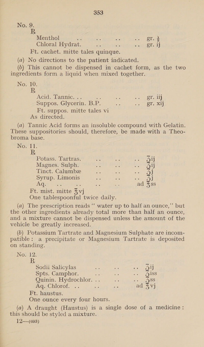 No. 9. Menthol ; Si: sb 1s Sie Chloral Hydrat. 5 mi rek al Ft. cachet, mitte tales arene, (a) No directions to the patient indicated. (0) This cannot be dispensed in cachet form, as the two ingredients form a liquid when mixed together. No. 10. BR Acid. Tanine. .. - Di eet alt Suppos. Glycerin. B. P. “ge eee sigae.4 Ft. suppos. mitte tales vi As directed. (a) Tannic Acid forms an insoluble compound with Gelatin. These suppositories should, therefore, be made with a Theo- broma base. Nor It. R Potass. Tartras. Ad, a, ed ay Magnes. Sulph. e 2 OAD Tinct. Calumbee Be . we OH Syrup. Limonis x on see 8 Aq. es be ae se ad 4ss Ft. mist. mitte 4 vj One tablespoonful twice daily. (a) The prescription reads ‘“‘ water up to half an ounce,’”’ but the other ingredients already total more than half an ounce, and a mixture cannot be dispensed unless the amount of the vehicle be greatly increased. (6) Potassium Tartrate and Magnesium Sulphate are incom- patible: a precipitate or Magnesium Tartrate is deposited on standing. NOs 12. Sodii Salicylas hi - Sate Spts. Camphor. ay i ies alos Quinin. Hydrochlor. .. ee vs BSS mGQaChlorof. .. hi we ad 2 Vj Ft. haustus. One ounce every four hours. (a) A draught (Haustus) is a single dose of a medicine: this should be styled a mixture. 12—~693)
