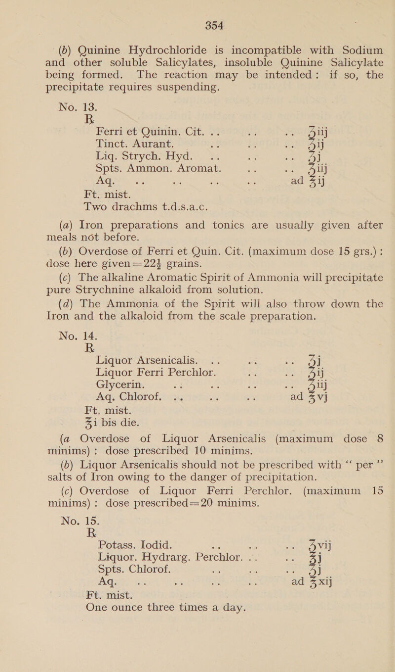 (6) Quinine Hydrochloride is incompatible with Sodium and other soluble Salicylates, insoluble Quinine Salicylate being formed. The reaction may be intended: if so, the precipitate requires suspending. No. 13. BR Ferri et Quinin. Cit. .. a Biij Tinct: Aurant. © st : fe 3: Liq. Strych. Hyd. ae Spts. Ammon. Aromat. ve 1iJ Aq ; = “ad ae Ft. mist. Two. dracaims t-.d.s.4.c. (a) Iron preparations and tonics are usually given after meals not before. (6) Overdose of Ferri et Quin. Cit. (maximum dose 15 grs.): dose here given=224 grains. (c) The alkaline Aromatic Spirit of Ammonia will precipitate pure Strychnine alkaloid from solution. (d) The Ammonia of the Spirit will also throw down the Iron and the alkaloid from the scale preparation. No. 14. Liquor Arsenicalis. .. a ees | Liquor Ferri Perchlor. Ed Me ij Glycerin. oa oe a as ilj Aq. Chlorof.. in ve se ad 4vj Ft, mist. %i bis die. (a Overdose of Liquor Arsenicalis (maximum dose 8 minims) : dose prescribed 10 minims. (6) Liquor Arsenicalis should not be prescribed with “ per ”’ salts of Iron owing to the danger of precipitation. (c) Overdose of Liquor Ferri Perchlor. (maximum 15 minims) : dose prescribed=20 minims. No. 15. R Potass. Iodid. wii ye VE Liquor. Hydrarg. Perchlor. .. es j Spts. Chlorof. a es j Pome 33 a a ig ad 4 xij Ft. mist. One ounce three times a day.