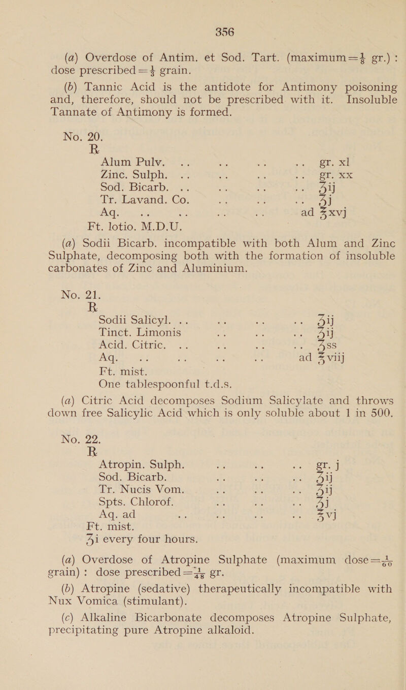 (a) Overdose of Antim. et Sod. Tart. (maximum=} gr.) : dose prescribed =4 grain. (6) Tannic Acid is the antidote for Antimony poisoning and, therefore, should not be prescribed with it. Insoluble Tannate of Antimony is formed. No. 20; Alum Pav. &lt; Se cas ie es | Zine, Suiphy 7 : Be , oo eee Sod. Bicarb. .. ae a san eat Tr. Lavand. Co. 3 ay j v2 (oR ommabes a a i ad 3xvj Ft. lotio. M.D.U (a) Sodii Bicarb. incompatible with both Alum and Zinc Sulphate, decomposing both with the formation of insoluble carbonates of Zinc and Aluminium. No. 21. R Sodit Salitsd: Fe an ee! Tinct. Limonis ei; ze Se ote Acid. Cite. +5 a Se es 4ass reyes a ni: ne a ad 4 viij Ft, mist, One tablespoonful t.d.s. (a) Citric Acid decomposes Sodium Salicylate and throws down free Salicylic Acid which is only soluble about 1 in 500. No. 22. R Atropin. Sulph. og bi ic ky Sod, Bicarb. cs a eo uM Tr. Nucis Vom. 33) AS eee Spts. Chlorof. 3 4 os Aq. ad ae ‘e As ro | ee Ft. mist. Ai every four hours. (a) Overdose of Atropine Sulphate (maximum dose= J, grain): dose prescribed =}, er. (&gt;) Atropine (sedative) therapeutically incompatible with Nux Vomica (stimulant). (c) Alkaline Bicarbonate decomposes Atropine Sulphate, precipitating pure Atropine alkaloid.