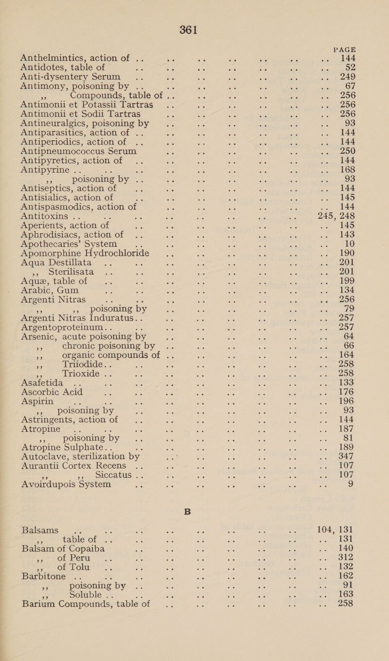 Anthelmintics, action of .. Antidotes, table of Anti-dysentery Serum Antimony, poisoning by . a Compounds, table of . Antimonii et Potassii Tartras Antimoni et Sodii Tartras Antineuralgics, poisoning by Antiparasitics, action of .. Antiperiodics, action of Antipneumococcus Serum Antipyretics, action of Antipyrine .. oe es - poisoning by .. Antiseptics, action of Antisialics, action of Antispasmodics, action of Antitoxins .. Aperients, action of Aphrodisiacs, action of Apothecaries’ System ae Apomorphine cote. Aqua Destillata ,, oterilisata Aque, table of Arabic, Gum Argenti Nitras », poisoning by Argenti Nitras Induratus. Argentoproteinum. . Arsenic, acute poisoning by me chronic poisoning by a Triiodide. . nS Trioxide .. Asafetida Ascorbic Acid Aspirin ae »» poisoning by Astringents, action of Atropine Ba as poisoning by Atropine Sulphate. . Autoclave, sterilization by Aurantii Cortex Recens 7, osiccatus.*. Avoirdupois System Balsams .. oe table of Balsam of Copaiba jn OF Per we? on. OlW Barbitone % fe poisoning by mn Soluble .. Barium Compounds, table of 361 245, 104, 144 52 249 67 256 256 256 93 144 144 250 144 168 93 144 145 144 248 145 143 10 190 201 201 199 134 256 aD 257 257 64 66 164 258 258 133 176 196 93 144 187 81 189 347 107 107 131 131 140 312 132 162 91 163 258