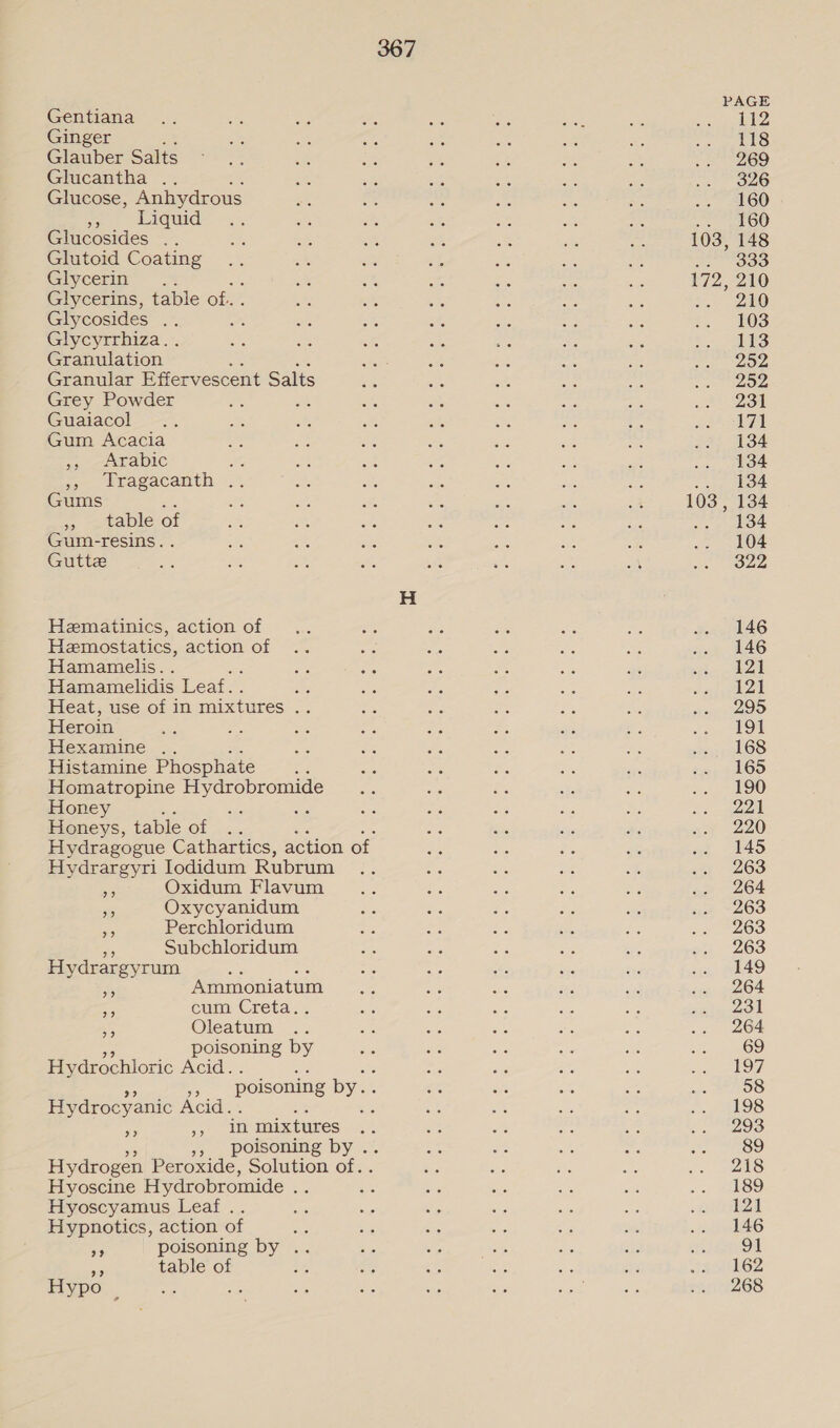 Gentiana Ginger Glauber Salts Glucantha .. Glucose, Anhydrous 7 Liquid Glucosides .. Glutoid Coating Glycerin ..: Glycerins, table of. Glycosides . one Glycyrrhiza. . Granulation Granular Effervescent Salts Grey Powder wh Guaiacol Gum Acacia ae LAE AIC oe Peacacanth. 2) Gums ie » table of Gum-resins. . Gutte Hematinics, action of Hemostatics, action of Hamamelis. Hamamelidis Leaf. Heat, use of in mixtures . Heroin Hexamine .. Histamine Phosphate Homatropine Hydrobromide Honey ee: Honeys, table of .. Hydragogue Cathartics, action of Hydrargyri lodidum Rubrum a8 Oxidum Flavum i. Oxycyanidum Perchloridum v Subchloridum Hydrargyrum epee 9? Ammoniatum cum Creta.. Oleatum poisoning by Hydrochloric Acid. a poisoning by. Hydrocyanic Acid. Ar Br in mixtures », poisoning by . Hydrogen Peroxide, Solution of.. Hyoscine Hydrobromide ; Hyoscyamus Leaf .. Hypnotics, action of : i poisoning by .. a table of Hypo us Bed 9? 103, 172 103, 112 118 269 326 160 160 148 333 210 210 103 113 252 252 231 171 134 134 134 134 134 104 322 146 146 121 121 295 191 168 165 190 221 220 145 263 264 263 263 263 149 264 231 264 69 197 58 198 293 89 218 189 121 146 91 162 268