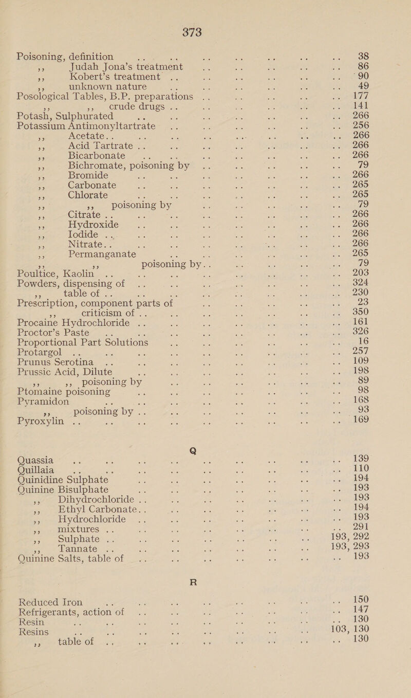 Poisoning, definition 3 &lt;5 Judah Jona’s treatment “5 Kobert’s treatment unknown nature : Posological Tables, B.P. preparations eo obude crugs:... Potash, Sulphurated i Potassium Antimonyltartrate ar cetate. a sig Acid Tartrate . 5 Bicarbonate Ss Bichromate, poisoning by ee Bromide Rs ; ss Carbonate aay Chlorate : a 53 »» poisoning by ae Citrate .. an ae a Hydroxide 5 Jodide .. 35 Nitrate. . ae ae Permanganate 9? 9? Poultice, Kaolin Powders, dispensing of 3 table of . Prescription, component parts of. ne criticism of . Procaine Hydrochloride Proctor’s Paste Proportional Part Solutions Protargol Prunus Serotina .. Prussic Acid, Dilute », _ poisoning a Ptomaine poisoning Pyramidon 5 poisoning by. ae Pyroxylin ; Quassia Quillaia .. Quinidine Sulphate Quinine Bisulphate ,, Dihydrochloride . ‘5 Ethyl Carbonate. . », Hydrochloride me mixtures .. = Sulphate . Tannate Quinine Salts, table of Reduced Iron Refrigerants, action of Resin Resins &lt;i Mees CODIC OL 38 86 “90 49 77 141 266 256 266 266 266 79 266 265 265 79 266 266 266 266 265 19 203 324 230 23 350 161 326 16 257 109 198 89 98 168 169 139 110 194 193 193 194 193 oe 193, 292 193, 293 .. 193 150 147 130 103, 130 vo 2 L380