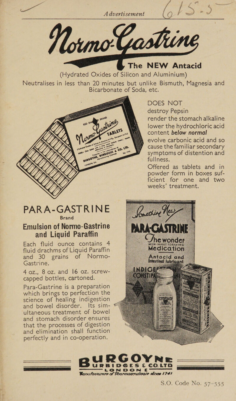               PARA-GASTRINE Brand Emulsion of Normo-Gastrine and Liquid Paraffin Each fluid ounce contains 4 fluid drachms of Liquid Paraffin and 30 grains of Normo- Gastrine. 40z., 8 oz. and 16 oz. screw- capped bottles, cartoned. Para-Gastrine is a preparation which brings to perfection the science of healing indigestion and bowel disorder. Its sim- ultaneous treatment of bowel and stomach disorder ensures that the processes of digestion and elimination shall function perfectly and in co-operation. Bu:   DOES NOT destroy Pepsin render the stomach alkaline lower the hydrochloric acid content below normal evolve carbonic acid and so cause the familiar secondary symptoms of distention and fullness. Offered as tablets and in powder form in boxes suf- ficient for one and two weeks’ treatment. iaespeslaniesttietesepeencpenineetennndemenmsteeanomtseseemed S.O. Code No. 57-555
