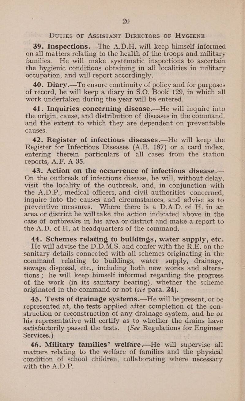 DuTIES OF ASSISTANT DIRECTORS OF HYGIENE 39. Inspections.—The A.D.H. will keep himself informed on all matters relating to the health of the troops and military families. He will make systematic inspections to ascertain the hygienic conditions obtaining in all localities in military occupation, and will report accordingly. 40. Diary.—To ensure continuity of policy and for purposes of record, he will keep a diary in S.O. Book 129, in which all work undertaken during the year will be entered. 41. Inquiries concerning disease.—He will inquire into the origin, cause, and distribution of diseases in the command, and the extent to which they are dependent on preventable causes. 42. Register of infectious diseases.—He will keep the Register for Infectious Diseases (A.B. 187) or a card index, entering therein particulars of all cases from the station reports, A.F. A 35. 43. Action on the occurrence of infectious disease.— On the outbreak of infectious disease, he will, without delay, visit the locality of the outbreak, and, in conjunction with the A.D.P., medical officers, and civil authorities concerned, inquire into the causes and circumstances, and advise as to preventive measures. Where there is a D.A.D. of H. in an area or district he willtake the action indicated above in the case Of outbreaks in his area or district and make a report to the A.D. of H. at headquarters of the command. 44. Schemes relating to buildings, water supply, etc. —He will advise the D.D.M.S. and confer with the R.E. on the sanitary details connected with all schemes originating in the command relating to buildings, water supply, drainage, sewage disposal, etc., including both new works and altera- tions; he will keep himself informed regarding the progress of the work (in its sanitary bearing), whether the scheme originated in the command or not (see para. 24). 45. Tests of drainage systems.—He will be present, or be represented at, the tests applied after completion of the con- struction or reconstruction of any drainage system, and he or his representative will certify as to whether the drains have satisfactorily passed the tests. (See Regulations for Engineer Services. ) 46. Military families’ welfare.—He will supervise all matters relating to the welfare of families and the physical condition of school children, collaborating where necessary with the A.D.P. 