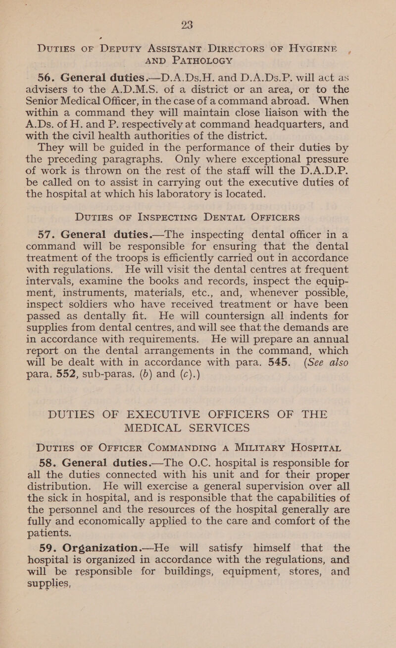 Duties oF DEPpuTY ASSISTANT DIRECTORS OF HYGIENE AND PATHOLOGY 56. General duties.—D.A.Ds.H. and D.A.Ds.P. will act as advisers to the A.D.M.S. of a district or an area, or to the Senior Medical Officer, in the case of acommand abroad. When within a command they will maintain close liaison with the A.Ds. of H. and P. respectively at command headquarters, and with the civil health authorities of the district. They will be guided in the performance of their duties by the preceding paragraphs. Only where exceptional pressure of work is thrown on the rest of the staff will the D.A.D.P. be called on to assist in carrying out the executive duties of the hospital at which his laboratory is located. e DuTIES OF INSPECTING DENTAL OFFICERS 57. General duties.—The inspecting dental officer in a command will be responsible for ensuring that the dental treatment of the troops is efficiently carried out in accordance with regulations. He will visit the dental centres at frequent intervals, examine the books and records, inspect the equip- ment, instruments, materials, etc., and, whenever possible, inspect soldiers who have received treatment or have been passed as dentally fit. He will countersign all indents for supplies from dental centres, and will see that the demands are in accordance with requirements. He will prepare an annual report on the dental arrangements in the command, which will be dealt with in accordance with para. 545. (See aiso para, 552, sub-paras. (6) and (c).) DUTIES OF EXECUTIVE OFFICERS OF THE MEDICAL SERVICES DUTIES OF OFFICER COMMANDING A MILITARY HOSPITAL 58. General duties.—The O.C. hospital is responsible for all the duties connected with his unit and for their proper distribution. He will exercise a general supervision over all the sick in hospital, and is responsible that the capabilities of the personnel and the resources of the hospital generally are fully and economically applied to the care and comfort of the patients. 59. Organization.—He will satisfy himself that the hospital is organized in accordance with the regulations, and will be responsible for buildings, equipment, stores, and supplies,