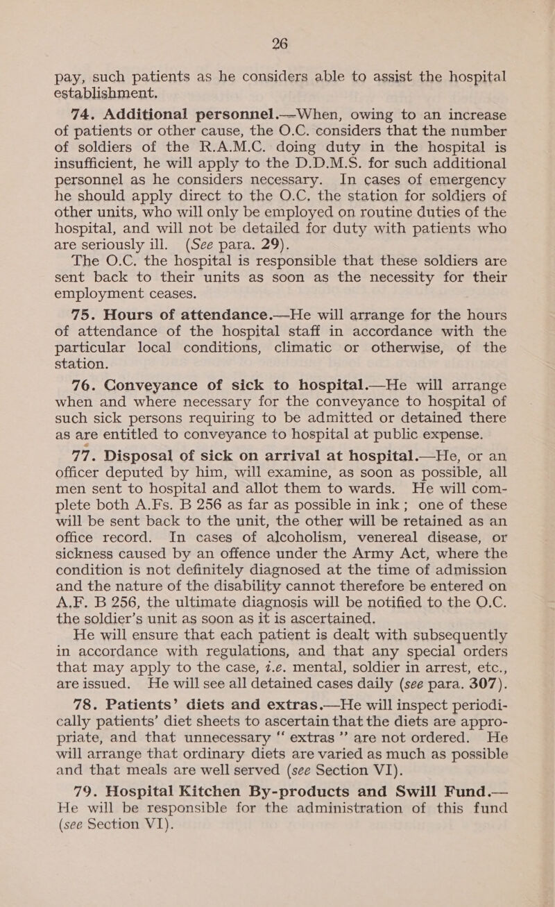 pay, such patients as he considers able to assist the hospital establishment. 74. Additional personnel._—When, owing to an increase of patients or other cause, the O.C. considers that the number of soldiers of the R.A.M.C. doing duty in the hospital is insufficient, he will apply to the D.D.M.S. for such additional personnel as he considers necessary. In cases of emergency he should apply direct to the O.C, the station for soldiers of other units, who will only be employed on routine duties of the hospital, and will not be detailed for duty with patients who are seriously ill. (See para. 29). The O.C. the hospital is responsible that these soldiers are sent back to their units as soon as the necessity for their employment ceases. 75. Hours of attendance.—He will arrange for the hours of attendance of the hospital staff in accordance with the particular local conditions, climatic or otherwise, of the station. 76. Conveyance of sick to hospital.—He will arrange when and where necessary for the conveyance to hospital of such sick persons requiring to be admitted or detained there as are entitled to conveyance to hospital at public expense. 77. Disposal of sick on arrival at hospital.—He, or an officer deputed by him, will examine, as soon as possible, all men sent to hospital and allot them to wards. He will com- plete both A.Fs. B 256 as far as possible in ink; one of these will be sent back to the unit, the other will be retained as an office record. In cases of alcoholism, venereal disease, or sickness caused by an offence under the Army Act, where the condition is not definitely diagnosed at the time of admission and the nature of the disability cannot therefore be entered on A.F. B 256, the ultimate diagnosis will be notified to the O.C. the soldier’s unit as soon as it is ascertained. He will ensure that each patient is dealt with subsequently in accordance with regulations, and that any special orders that may apply to the case, 7.e. mental, soldier in arrest, etc., are issued. He will see all detained cases daily (see para. 307). 78. Patients’ diets and extras.—He will inspect periodi- cally patients’ diet sheets to ascertain that the diets are appro- priate, and that unnecessary ‘‘ extras ’’ are not ordered. He will arrange that ordinary diets are varied as much as possible and that meals are well served (see Section VI). 79. Hospital Kitchen By-products and Swill Fund.— He will be responsible for the administration of this fund (see Section VI).