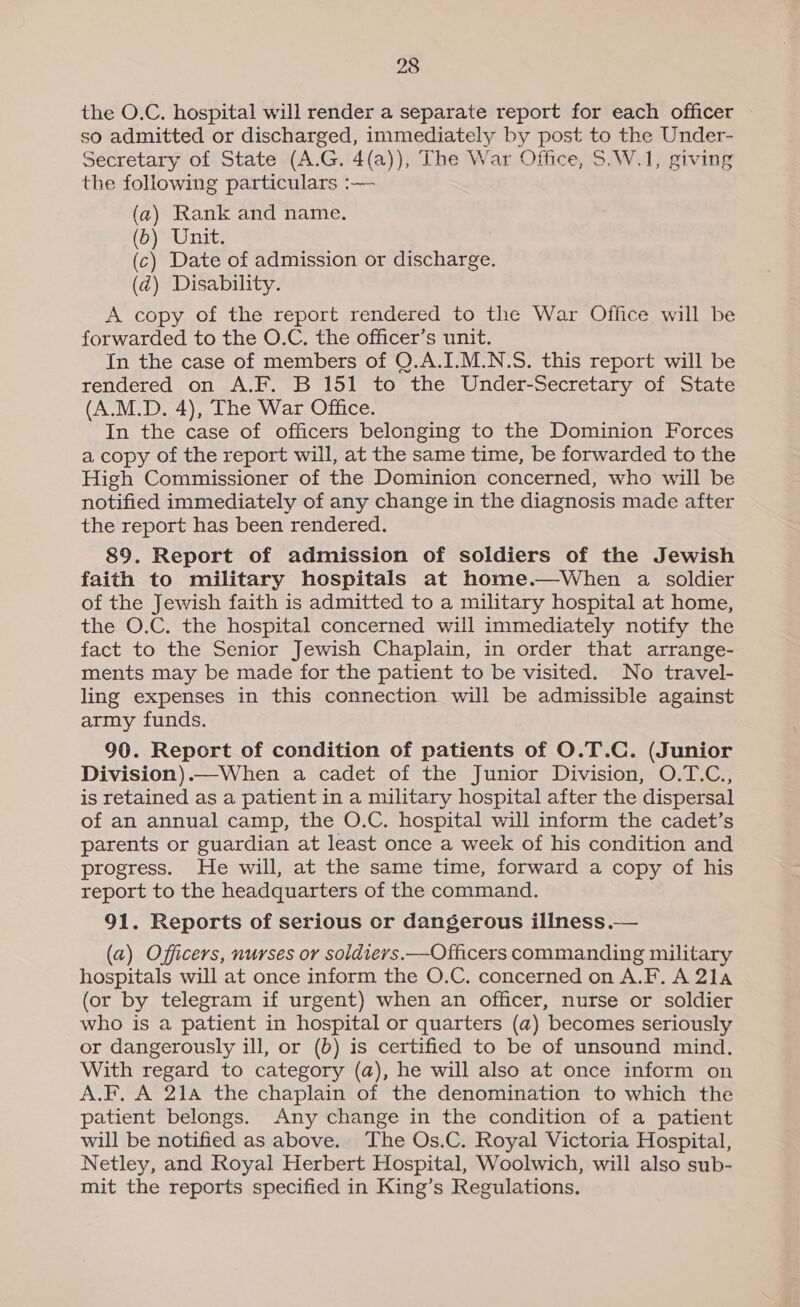 the O.C. hospital will render a separate report for each officer so admitted or discharged, immediately by post to the Under- Secretary of State (A.G. 4(a)), The War Office, 5.W.1, giving the following particulars :— (a) Rank and name. (6) Unit. (c) Date of admission or discharge. (d@) Disability. A copy of the report rendered to the War Office will be forwarded to the O.C. the officer’s unit. In the case of members of Q.A.I.M.N.S. this report will be rendered on A.F. B 151 to the Under-Secretary of State (A.M.D. 4), The War Office. In the case of officers belonging to the Dominion Forces a copy of the report will, at the same time, be forwarded to the High Commissioner of the Dominion concerned, who will be notified immediately of any change in the diagnosis made after the report has been rendered. 89. Report of admission of soldiers of the Jewish faith to military hospitals at home.—When a soldier of the Jewish faith is admitted to a military hospital at home, the O.C. the hospital concerned will immediately notify the fact to the Senior Jewish Chaplain, in order that arrange- ments may be made for the patient to be visited. No travel- ling expenses in this connection will be admissible against army funds. 90. Report of condition of patients of O.T.C. (Junior Division).—When a cadet of the Junior Division, O.T.C., is retained as a patient in a military hospital after the dispersal of an annual camp, the O.C. hospital will inform the cadet’s parents or guardian at least once a week of his condition and progress. He will, at the same time, forward a copy of his report to the headquarters of the command. 91. Reports of serious cr dangerous illness — (a) Officers, nurses or soldievs.—Officers commanding military hospitals will at once inform the O.C. concerned on A.F. A 21a (or by telegram if urgent) when an officer, nurse or soldier who is a patient in hospital or quarters (a) becomes seriously or dangerously ill, or (b) is certified to be of unsound mind. With regard to category (a), he will also at once inform on A.F, A 21a the chaplain of the denomination to which the patient belongs. Any change in the condition of a patient will be notified as above. The Os.C. Royal Victoria Hospital, Netley, and Royal Herbert Hospital, Woolwich, will also sub- mit the reports specified in King’s Regulations.