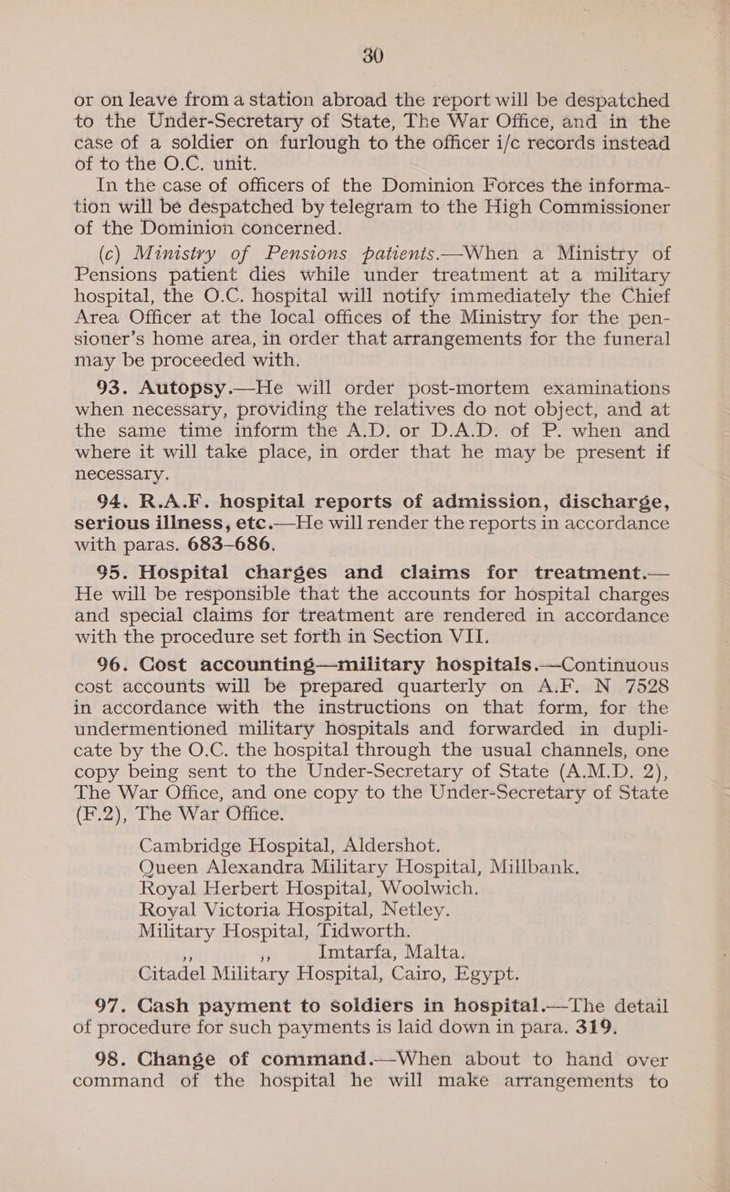 or on leave from a station abroad the report will be despatched to the Under-Secretary of State, The War Office, and in the case of a soldier on furlough to the officer i/c records instead of to the O.C. unit. In the case of officers of the Dominion Forces the informa- tion will be despatched by telegram to the High Commissioner of the Dominion concerned. (c) Ministry of Pensions patienis——When a Ministry of Pensions patient dies while under treatment at a military hospital, the O.C. hospital will notify immediately the Chief Area Officer at the local offices of the Ministry for the pen- sioner’s home area, in order that arrangements for the funeral may be proceeded with. 93. Autopsy.—He will order post-mortem examinations when. necessary, providing the relatives do not object, and at the same time inform the A.D. or D.A.D. of P. when and where it will take place, in order that he may be present if necessary. 94. R.A.F. hospital reports of admission, discharge, serious illness, etc.—He will render the reports in accordance with paras. 683-686. 95. Hospital charges and claims for treatment.— He will be responsible that the accounts for hospital charges and special claims for treatment are rendered in accordance with the procedure set forth in Section VII. 96. Cost accounting—military hospitals.—Continuous cost accounts will be prepared quarterly on A.F. N 7528 in accordance with the instructions on that form, for the undermentioned military hospitals and forwarded in dupli- cate by the O.C. the hospital through the usual channels, one copy being sent to the Under-Secretary of State (A.M.D. 2), The War Office, and one copy to the Under-Secretary of State (F.2), The War Office. Cambridge Hospital, Aldershot. Queen Alexandra Military Hospital, Millbank. Royal Herbert Hospital, Woolwich. Royal Victoria Hospital, Netley. Military Hospital, Tidworth. Imtarfa, Malta. Citadel Military Hospital, Cairo, Egypt. 97. Cash payment to soldiers in hospital.—The detail of procedure for such payments is laid down in para, 319, 98. Change of command.—When about to hand over command of the hospital he will make arrangements to