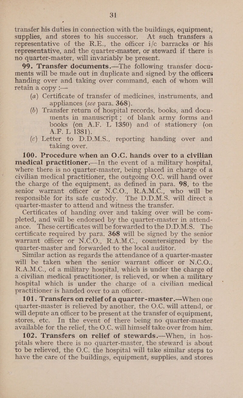 transfer his duties in connection with the buildings, equipment, supplies, and stores to his successor. At such transfers a representative of the R.E., the officer i/c barracks or his répresentative, and the quarter-master, or steward if there is no quarter-master, will invariably be present. 99. Transfer documents.—The following transfer docu- ments will be made out in duplicate and signed by the officers handing over and taking over command, each of whom will retain a copy :— (a) Certificate of transfer of medicines, instruments, and appliances (see para. 368). (6) Transfer return of hospital records, books, and docu- ments in manuscript; of blank army forms and books (on A.F. L 1350) and of stationery (on vs We nw bigs cote ab (c) Letter to D.D.M.S., reporting handing over and taking over. 100. Procedure when an O.C. hands over to a civilian medical practitioner.—In the event of a military hospital, where there is no quarter-master, being placed in charge of a civilian medical practitioner, the outgoing O.C. will hand over the charge of the equipment, as defined in para. 98, to the senior warrant officer or N.C.O., R.A.M.C., who will be responsible for its safe custody. The D.D.M.S. will direct a quarter-master to attend and witness the transfer. Certificates of handing over and taking over will be com- pleted, and will be endorsed by the quarter-master in attend- ance. These certificates will be forwarded tothe D.D.M.S. The certificate required by para. 368 will be signed by the senior watrant officer or N.C.O., R.A.M.C., countersigned by the quarter-master and forwarded to the local auditor. Similar action as regards the attendance of a quarter-master will be taken when the senior warrant officer or N.C.O., R.A.M.C., of a military hospital, which is under the charge of a civilian medical practitioner, is relieved, or when a military hospital which is under the charge of a civilian medical practitioner is handed over to an officer. 101. Transfers on relief of a quarter-master.—When one quarter-master is relieved by another, the O.C. will attend, or will depute an officer to be present at the transfer of equipment, stores, etc. In the event of there being no quarter-master available for the relief, the O.C. will himself take over from him. 102. Transfers on relief of stewards.—When, in hos- pitals where there is no quarter-master, the steward is about ‘to be relieved, the O.C. the hospital will take similar steps to have the care of the buildings, equipment, supplies, and stores