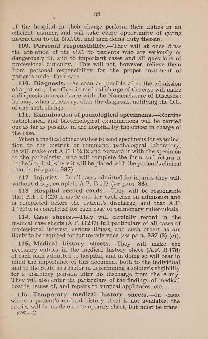 of the hospital in their charge perform their duties in an efficient manner, and will take every opportunity of giving instruction to the N.C.Os. and men doing duty therein. 109. Personal responsibility.—They will at once draw the attention of the O.C. to patients who are seriously or dangerously ill, and to important cases and all questions of professional difficulty. This will not, however, relieve them from personal responsibility for the proper treatment of patients under their care. 110. Diagnosis.—As soon as possible after the admission of a patient, the officer in medical charge of the case will make a diagnosis in accordance with the Nomenclature of Diseases ; he may, when necessary, alter the diagnosis, notifying the O.C. of any such change. 111. Examination of pathological specimens.—Routine pathological and bacteriological examinations will be carried out as far as possible in the hospital by the officer in charge of tne. Case. When a medical officer wishes to send specimens for examina- tion to the district or command pathological laboratory, he will make out A.F. [ 3212 and forward it with the specimen to the pathologist, who will complete the form and return it to the hospital, where it will be placed with the patient’s clinical records (see para. 587). 112. Injuries.—In all cases admitted for injuries they will, without delay, complete A.F. B 117 (see para. 83). 113. Hospital record cards.—They will be responsible that A.F. I 1220 is made out for each case on admission and is completed before the patient’s discharge, and that A.F. I 12204 is completed for each case of pulmonary tuberculosis. 114. Case sheets.—They will carefully record in the medical case sheets (A.F. 11237) full particulars of all cases of professional interest, serious illness, and such others as are likely to be required for future reference (see para. 537 (2) (0)). 115. Medical history sheets.—They will make the necessary entries in the medical history. sheet (A.F. B 178) of each man admitted to hospital, and in doing so will bear in mind the importance of this document both to the individual and to the State as a factor in determining a soldier’s eligibility for a disability pension after his discharge from the Army. They will also enter the particulars of the findings of medical boards, issues of, and repairs to surgical appliances, etc. 116. Temporary medical history sheets.—In cases where a patient’s medical history sheet is not available, the entries will be made on a temporary sheet, but must be trans- (685) -—2