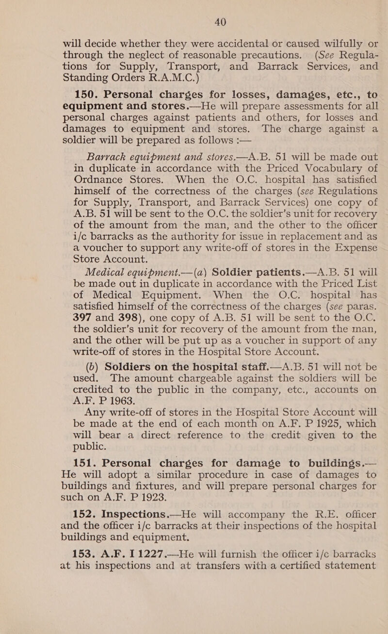 will decide whether they were accidental or caused wilfully or through the neglect of reasonable precautions. (See Regula- tions for Supply, Transport, and Barrack Services, and Standing Orders R.A.M.C.) 150. Personal charges for losses, damages, etc., to equipment and stores.—He will prepare assessments for all personal charges against patients and others, for losses and damages to equipment and stores. The charge against a soldier will be prepared as follows :— Barrack equipment and stoves.—A.B. 51 will be made out in duplicate in accordance with the Priced Vocabulary of Ordnance Stores. When the O.C. hospital has satisfied himself of the correctness of the charges (sce Regulations for Supply, Transport, and Barrack Services) one copy of A.B. 51 will be sent to the O.C. the soldier’s unit for recovery of the amount from the man, and the other to the officer i/c barracks as the authority for issue in replacement and as a voucher to support any write-off of stores in the Expense Store Account. Medical equipment.—(a) Soldier patients.—A.B. 51 will be made out in duplicate in accordance with the Priced List of Medical Equipment. When the O.C. hospital has satisfied himself of the correctness of the charges (see paras. 397 and 398), one copy of A.B. 51 will be sent to the O.C. the soldier’s unit for recovery of the amount from the man, and the other will be put up as a voucher in support of any write-off of stores in the Hospital Store Account. (6) Soldiers on the hospital staff.—A.B. 51 will not be used. The amount chargeable against the soldiers will be credited to the public in the company, etc., accounts on A.F. P 1963. Any write-off of stores in the Hospital Store Account will be made at the end of each month on A.F. P 1925, which will bear a direct reference to the credit given to the public. 151. Personal charges for damage to buildings.— He will adopt a similar procedure in case of damages to buildings and fixtures, and will prepare personal charges for such on A..F. P1923. 152. Inspections.—He will accompany the R.E. officer and the officer i/c barracks at their inspections of the hospital buildings and equipment. 153. A.F. 11227.—He will furnish the officer i/c barracks at his inspections and at transfers with a certified statement 