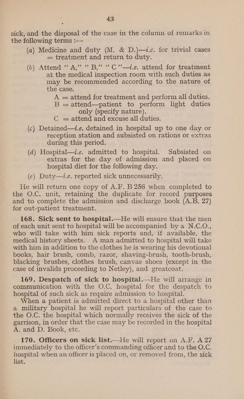 sick, and the disposal of the case in the column of remarks in the following terms :-—- (2) Medicine and duty (M. &amp; D.)1.e. for trivial cases = treatment and return to duty. (b) Attend “A,” “B,” “C”—.e, attend for treatment at the medical inspection room with such duties as may be recommended according to the nature of the case. A = attend for treatment and perform all duties. B = attend—patient to perform light duties only (specify nature). C = attend and excuse all duties. (c) Detained—i.e. detained in hospital up to one day or reception station and subsisted on rations or extras during this period. (2) Hospital—z.e. admitted to hospital. Subsisted on extras for the day of admission and placed on hospital diet for the following day. (e) Duty—+z.e. reported sick unnecessarily. He will return one copy of A.F. B 256 when completed to the O.C. unit, retaining the duplicate for record purposes and to complete the admission and discharge book (A.B. 27) for out-patient treatment. 168. Sick sent to hospital.—He will ensure that the men of each unit sent to hospital will be accompanied bya N.C.O., who will take with him sick reports and, if available, the medical history sheets. A man admitted to hospital will take with him in addition to the clothes he is wearing his devotional books, hair brush, comb, razor, shaving-brush, tooth-brush, blacking brushes, clothes brush, canvas shoes (except in the case of invalids proceeding to Netley), and greatcoat. 169. Despatch of sick to hospitai.—He will arrange in communication with the O.C. hospital for the despatch to hospital of such sick as require admission to hospital. When a patient is admitted direct to a hospital other than a military hospital he will report particulars of the case to the O.C. the hospital which normally receives the sick of the garrison, in order that the case may be recorded in the hospital A. and D. Book, etc. 170. Officers on sick list.—He will report on A.F. A 27 immediately to the officer’s commanding officer and to the O.C. hospital when an officer is placed on, or removed from, the sick list.