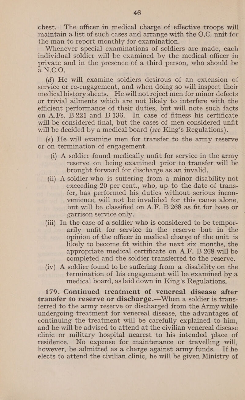 chest. The officer in medical charge of effective troops will maintain a list of such cases and arrange with the O.C. unit for the man to report monthly for examination. Whenever special examinations of soldiers are made, each individual soldier will be examined by the medical officer in private and in the presence of a third person, who should be a N.C.O. (2) He will examine soldiers desirous of an extension of service or re-engagement, and when doing so will inspect their medical history sheets. He will not reject men for minor defects or trivial ailments which are not likely to interfere with the efficient performance of their duties, but will note such facts on A.Fs. B221 and B136. In case of fitness his certificate will be considered final, but the cases of men considered unfit will be decided by a medical board (see King’s Regulations). (e) He will examine men for transfer to the army reserve or on termination of engagement. (i) A soldier found medically unfit for service in the army reserve on being examined prior to transfer will be brought forward for discharge as an invalid. (ii) A soldier who is suffering from a minor disability not exceeding 20 per cent., who, up to the date of trans- fer, has performed his duties without serious incon- venience, will not be invalided for this cause alone, but will be classified on A.F. B 268 as fit for base or garrison service only. (iii) In the case of a soldier who is considered to be tempor- arily unfit for service in the reserve but in the opinion of the officer in medical charge of the unit is likely to become fit within the next six months, the appropriate medical certificate on A.F. B 268 will be completed and the soldier transferred to the reserve. (iv) A soldier found to be suffering from a disability on the termination of his engagement will be examined by a medical board, as laid down in King’s Regulations. 179. Continued treatment of venereal disease after transfer to reserve or discharge.—When a soldier is trans- ferred to the army reserve or discharged from the Army while undergoing treatment for venereal disease, the advantages of continuing the treatment will be carefully explained to him, and he will be advised to attend at the civilian venereal disease clinic or military hospital nearest to his intended place of residence. No expense for maintenance or travelling will, however, be admitted as a charge against army funds. If he elects to attend the civilian clinic, he will be given Ministry of