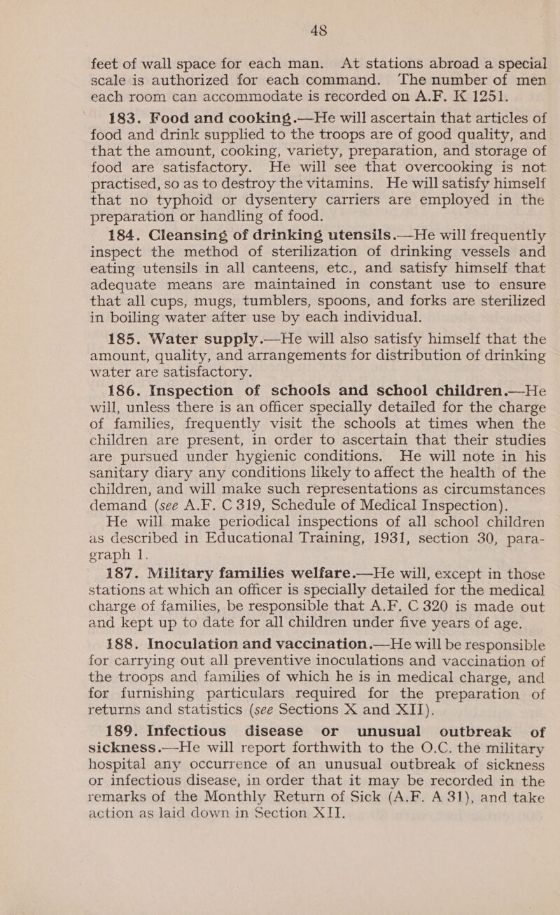 feet of wall space for each man. At stations abroad a special scale is authorized for each command. The number of men each room can accommodate is recorded on A.F. K 1251. 183. Food and cooking .—He will ascertain that articles of food and drink supplied to the troops are of good quality, and that the amount, cooking, variety, preparation, and storage of food are satisfactory. He will see that overcooking is not practised, so as to destroy the vitamins. He will satisfy himself that no typhoid or dysentery carriers are employed in the preparation or handling of food. 184. Cleansing of drinking utensils.—He will frequently inspect the method of sterilization of drinking vessels and eating utensils in all canteens, etc., and satisfy himself that adequate means are maintained in constant use to ensure that all cups, mugs, tumblers, spoons, and forks are sterilized in boiling water after use by each individual. 185. Water supply.—He will also satisfy himself that the amount, quality, and arrangements for distribution of drinking water are satisfactory. 186. Inspection of schools and school children.—He will, unless there is an officer specially detailed for the charge of families, frequently visit the schools at times when the children are present, in order to ascertain that their studies are pursued under hygienic conditions. He will note in his sanitary diary any conditions likely to affect the health of the children, and will make such representations as circumstances demand (see A.F. C 319, Schedule of Medical Inspection). He will make periodical inspections of all school children as described in Educational Training, 1931, section 30, para- graph 1. 187. Military families welfare.—He will, except in those stations at which an officer is specially detailed for the medical charge of families, be responsible that A.F. C 320 is made out and kept up to date for all children under five years of age. 188. Inoculation and vaccination.—He will be responsible for carrying out all preventive inoculations and vaccination of the troops and families of which he is in medical charge, and for furnishing particulars required for the preparation of returns and statistics (see Sections X and XII). 189. Infectious disease or unusual outbreak of sickness.—-He will report forthwith to the O.C. the military hospital any occurrence of an unusual outbreak of sickness or infectious disease, in order that it may be recorded in the remarks of the Monthly Return of Sick (A.F. A 31), and take action as laid down in Section XIT.