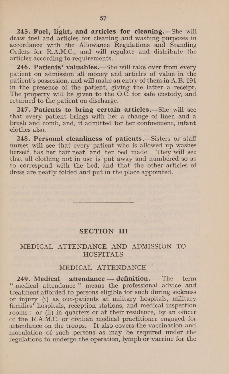 245. Fuel, light, and articles for cleaning.—She will draw fuel and articles for cleaning and washing purposes in accordance with the Allowance Regulations and Standing Orders for R.A.M.C., and will regulate and distribute the articles according to requirements. 246. Patients’ valuables.—She will take over from every patient on admission all money and articles of value in the patient’s possession, and will make an entry of them in A.B. 191 in the presence of the patient, giving the latter a receipt. The property will be given to the O.C. for safe custody, and returned to the patient on discharge. 247. Patients to bring certain articles.—She will see that every patient brings with her a change of linen and a brush and comb, and, if admitted for her confinement, infant clothes also. 248. Personal cleanliness of patients.—Sisters or staff nurses will see that every patient who is allowed up washes herself, has her hair neat, and her bed made. They will see that all clothing not in use is put away and numbered so as to correspond with the bed, and that the other articles of dress are neatly folded and put in the place appointed.  SECTION III MEDICAL ATTENDANCE AND ADMISSION TO HOSPITALS MEDICAL ATTENDANCE 249. Medical attendance — definition.—— The term “medical attendance’’ means the professional advice and treatment afforded to persons eligible for such during sickness or injury (i) as out-patients at military hospitals, military families’ hospitals, reception stations, and medical inspection rooms; or (ii) in quarters or at their residence, by an officer of the R.A.M.C. or civilian medical practitioner engaged for attendance on the troops. It also covers the vaccination and inoculation of such persons as may be required under the regulations to undergo the operation, lymph or vaccine for the