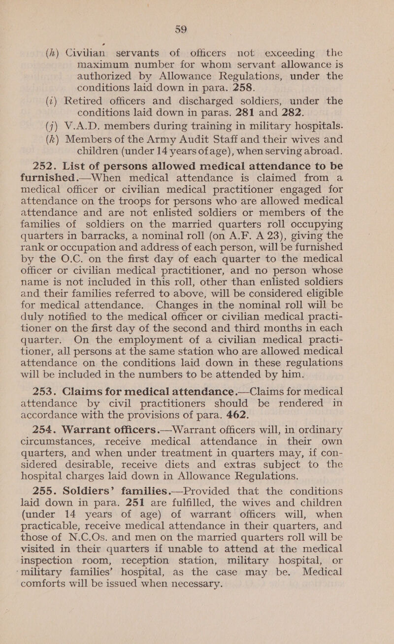 (4) Civilian servants of officers not exceeding the maximum number for whom servant allowance is authorized by Allowance Regulations, under the conditions laid down in para. 258. (1) Retired officers and discharged soldiers, under the conditions laid down in paras. 281 and 282. (7) V.A.D. members during training in military hospitals. (k) Members of the Army Audit Staff and their wives and children (under 14 years ofage), when serving abroad. 252. List of persons allowed medical attendance to be furnished.—When medical attendance is claimed from a medical officer or civilian medical practitioner engaged for attendance on the troops for persons who are allowed medical attendance and are not enlisted soldiers or members of the families of soldiers on the married quarters roll occupying quarters in barracks, a nominal roll (on A.F. A 23), giving the rank or occupation and address of each person, will be furnished by the O.C. on the first day of each quarter to the medical officer or civilian medical practitioner, and no person whose name is not included in this roll, other than enlisted soldiers and their families referred to above, will be considered eligible for medical attendance. Changes in the nominal roll will be duly notified to the medical officer or civilian medical practi- tioner on the first day of the second and third months in each quarter. On the employment of a civilian medical practi- tioner, all persons at the same station who are allowed medical attendance on the conditions laid down in these regulations will be included in the numbers to be attended by him. 253. Claims for medical attendance.—-Claims for medical attendance by civil practitioners should be rendered in accordance with the provisions of para. 462. 254. Warrant officers.—Warrant officers will, in ordinary circumstances, receive medical attendance in their own quarters, and when under treatment in quarters may, if con- sidered desirable, receive diets and extras subject to the hospital charges laid down in Allowance Regulations. 255. Soldiers’ families.—Provided that the conditions laid down in para. 251 are fulfilled, the wives and children (under 14 years of age) of warrant officers will, when practicable, receive medical attendance in their quarters, and those of N.C.Os. and men on the married quarters roll will be visited in their quarters if unable to attend at the medical inspection room, reception station, military hospital, or ‘military families’ hospital, as the case may be. Medical comforts will be issued when necessary. 