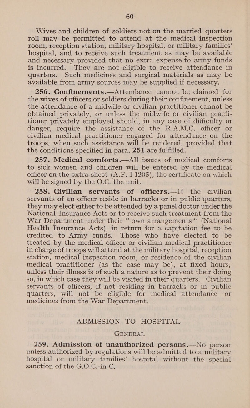 Wives and children of soldiers not on the married quarters roll may be permitted to attend at the medical inspection room, reception station, military hospital, or military families’ hospital, and to receive such treatment as may be available and necessary provided that no extra expense to army funds is incurred. They are not eligible to receive attendance in quarters. Such medicines and surgical materials as may be available from army sources may be supplied if necessary. 256. Confinements.—Attendance cannot be claimed for the wives of officers or soldiers during their confinement, unless the attendance of a midwife or civilian practitioner cannot be obtained privately, or unless the midwife or civilian practi- tioner privately employed should, in any case of difficulty or danger, require the assistance of the R.A.M.C. officer or civilian medical practitioner engaged for attendance on the troops, when such assistance will be rendered, provided that the conditions specified in para. 251 are fulfilled. 257. Medical comforts.—All issues of medical comforts to sick women and children will be entered by the medical officer on the extra sheet (A.F. 1 1205), the certificate on which will be signed by the O.C. the unit. 258. Civilian servants of officers.—If the civilian servants of an officer reside in barracks or in public quarters, they may elect either to be attended by a panel doctor under the National Insurance Acts or to receive such treatment from the War Department under their “‘ own arrangements ”’ (National Health Insurance Acts), in return for a capitation fee to be credited to Army funds. Those who have elected to be treated by the medical officer or civilian medical practitioner in charge of troops will attend at the military hospital, reception station, medical inspection room, or residence of the civilian medical practitioner (as the case may be), at fixed hours, unless their illness is of such a nature as to prevent their doing so, in which case they will be visited in their quarters. Civilian servants of officers, if not residing in barracks or in public quarters, will not be eligible for medical attendance or medicines from the War Department. ADMISSION TO HOSPITAL GENERAL 259. Admission of unauthorized persons.—No person unless authorized by regulations will be admitted to a military hospital or military families’ hospital without the special sanction of the G.O.C.-in-C,